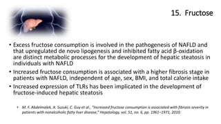 15. Fructose
• M. F. Abdelmalek, A. Suzuki, C. Guy et al., “Increased fructose consumption is associated with fibrosis severity in
patients with nonalcoholic fatty liver disease,” Hepatology, vol. 51, no. 6, pp. 1961–1971, 2010.
• Excess fructose consumption is involved in the pathogenesis of NAFLD and
that upregulated de novo lipogenesis and inhibited fatty acid β-oxidation
are distinct metabolic processes for the development of hepatic steatosis in
individuals with NAFLD
• Increased fructose consumption is associated with a higher fibrosis stage in
patients with NAFLD, independent of age, sex, BMI, and total calorie intake
• Increased expression of TLRs has been implicated in the development of
fructose-induced hepatic steatosis
 