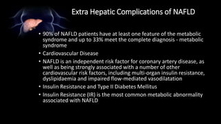 Extra Hepatic Complications of NAFLD
• 90% of NAFLD patients have at least one feature of the metabolic
syndrome and up to 33% meet the complete diagnosis - metabolic
syndrome
• Cardiovascular Disease
• NAFLD is an independent risk factor for coronary artery disease, as
well as being strongly associated with a number of other
cardiovascular risk factors, including multi-organ insulin resistance,
dyslipidaemia and impaired flow-mediated vasodilatation
• Insulin Resistance and Type II Diabetes Mellitus
• Insulin Resistance (IR) is the most common metabolic abnormality
associated with NAFLD
 
