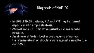 Diagnosis of NAFLD?
• In 10% of NASH patients, ALT and AST may be normal,
especially with simple steatosis.
• AST/ALT ratio < 1—this ratio is usually > 2 in alcoholic
hepatitis.
• An abnormal ferritin level in the presence of normal
transferrin saturation should always suggest a need to rule
out NASH.
 