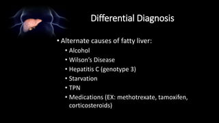 Differential Diagnosis
• Alternate causes of fatty liver:
• Alcohol
• Wilson’s Disease
• Hepatitis C (genotype 3)
• Starvation
• TPN
• Medications (EX: methotrexate, tamoxifen,
corticosteroids)
 