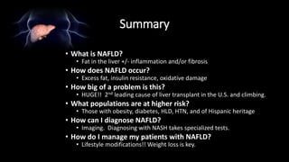 Summary
• What is NAFLD?
• Fat in the liver +/- inflammation and/or fibrosis
• How does NAFLD occur?
• Excess fat, insulin resistance, oxidative damage
• How big of a problem is this?
• HUGE!! 2nd leading cause of liver transplant in the U.S. and climbing.
• What populations are at higher risk?
• Those with obesity, diabetes, HLD, HTN, and of Hispanic heritage
• How can I diagnose NAFLD?
• Imaging. Diagnosing with NASH takes specialized tests.
• How do I manage my patients with NAFLD?
• Lifestyle modifications!! Weight loss is key.
 