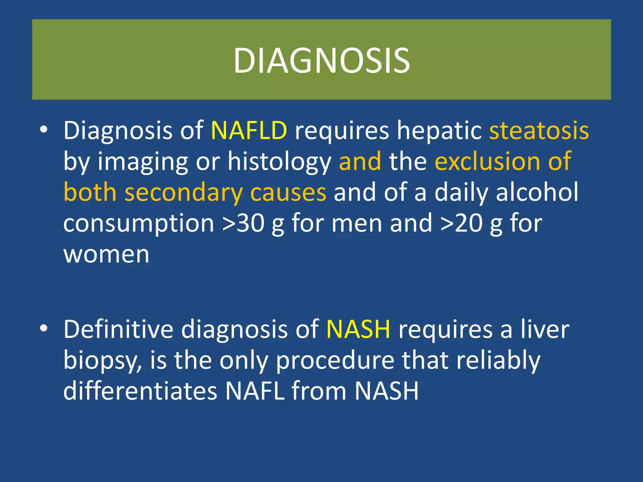 DIAGNOSIS
• Diagnosis of NAFLD requires hepatic steatosis
by imaging or histology and the exclusion of
both secondary causes and of a daily alcohol
consumption >30 g for men and >20 g for
women
• Definitive diagnosis of NASH requires a liver
biopsy, is the only procedure that reliably
differentiates NAFL from NASH
 