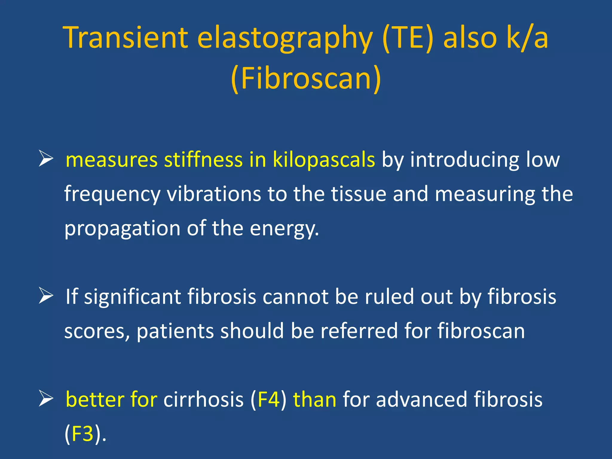 Transient elastography (TE) also k/a
(Fibroscan)
 measures stiffness in kilopascals by introducing low
frequency vibrations to the tissue and measuring the
propagation of the energy.
 If significant fibrosis cannot be ruled out by fibrosis
scores, patients should be referred for fibroscan
 better for cirrhosis (F4) than for advanced fibrosis
(F3).
 