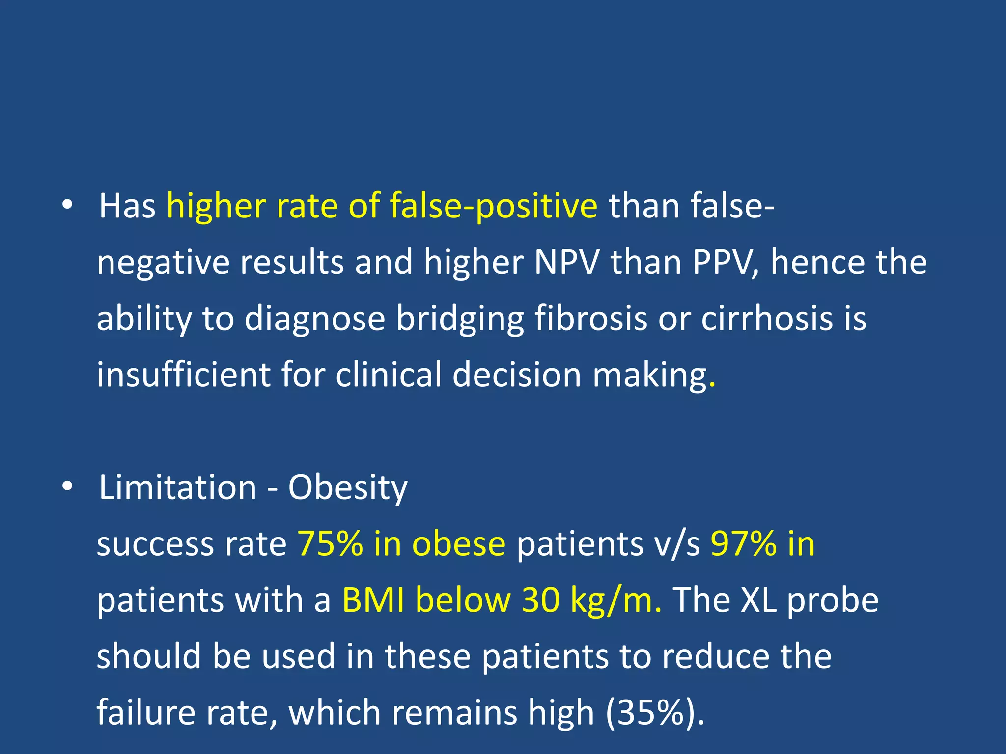 • Has higher rate of false-positive than false-
negative results and higher NPV than PPV, hence the
ability to diagnose bridging fibrosis or cirrhosis is
insufficient for clinical decision making.
• Limitation - Obesity
success rate 75% in obese patients v/s 97% in
patients with a BMI below 30 kg/m. The XL probe
should be used in these patients to reduce the
failure rate, which remains high (35%).
 