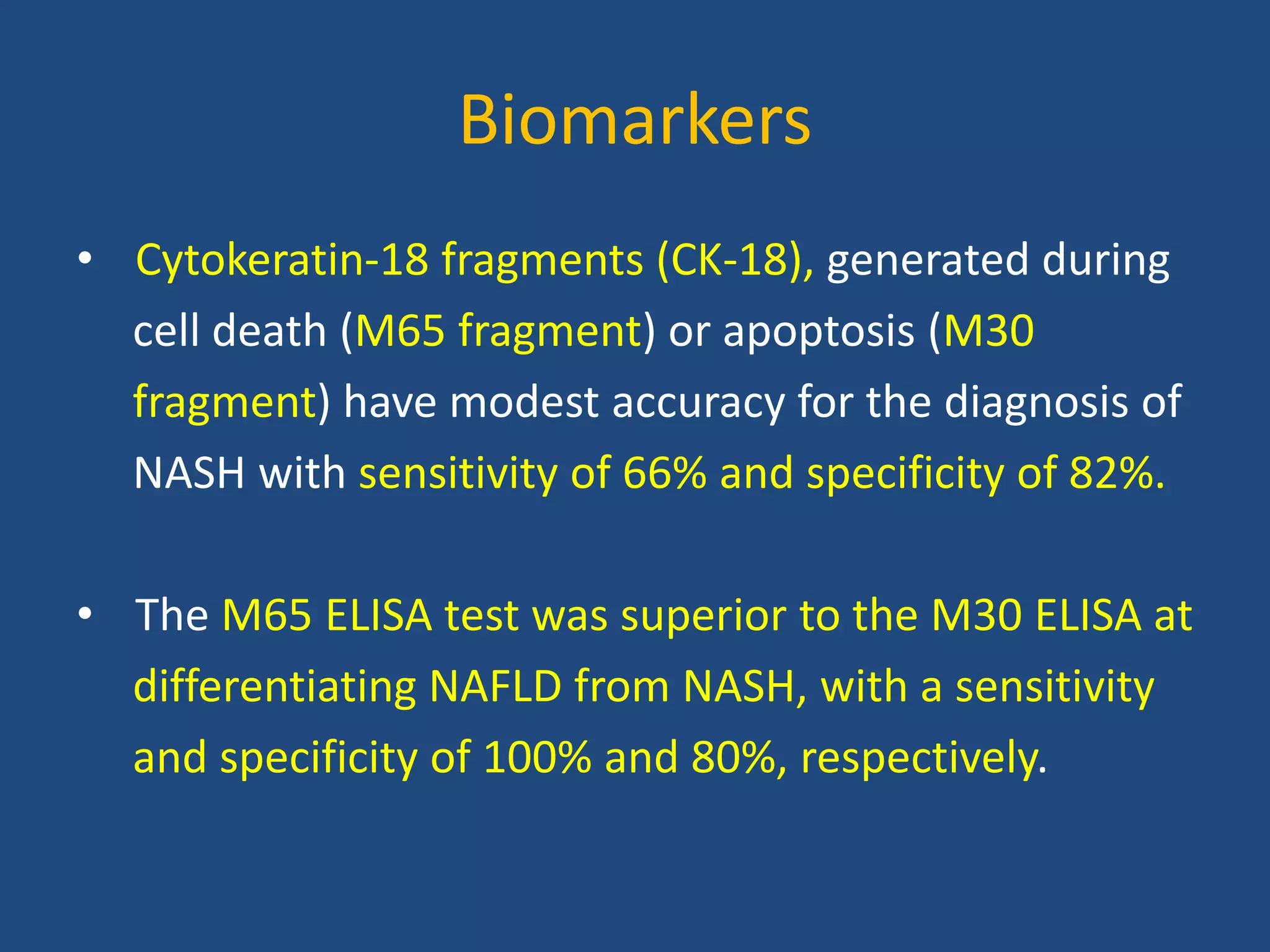 Biomarkers
• Cytokeratin-18 fragments (CK-18), generated during
cell death (M65 fragment) or apoptosis (M30
fragment) have modest accuracy for the diagnosis of
NASH with sensitivity of 66% and specificity of 82%.
• The M65 ELISA test was superior to the M30 ELISA at
differentiating NAFLD from NASH, with a sensitivity
and specificity of 100% and 80%, respectively.
 