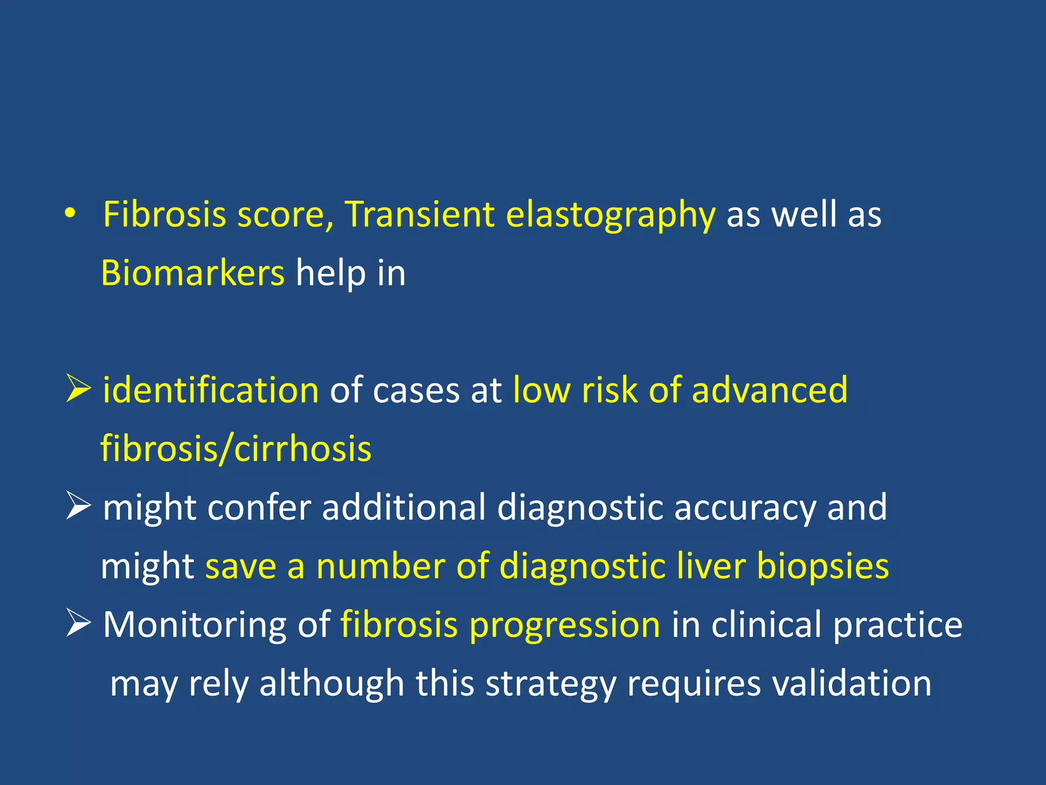 • Fibrosis score, Transient elastography as well as
Biomarkers help in
 identification of cases at low risk of advanced
fibrosis/cirrhosis
 might confer additional diagnostic accuracy and
might save a number of diagnostic liver biopsies
 Monitoring of fibrosis progression in clinical practice
may rely although this strategy requires validation
 