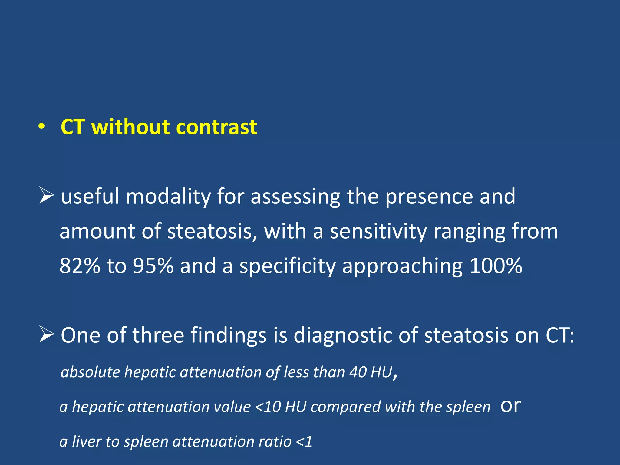• CT without contrast
 useful modality for assessing the presence and
amount of steatosis, with a sensitivity ranging from
82% to 95% and a specificity approaching 100%
 One of three findings is diagnostic of steatosis on CT:
absolute hepatic attenuation of less than 40 HU,
a hepatic attenuation value <10 HU compared with the spleen or
a liver to spleen attenuation ratio <1
 