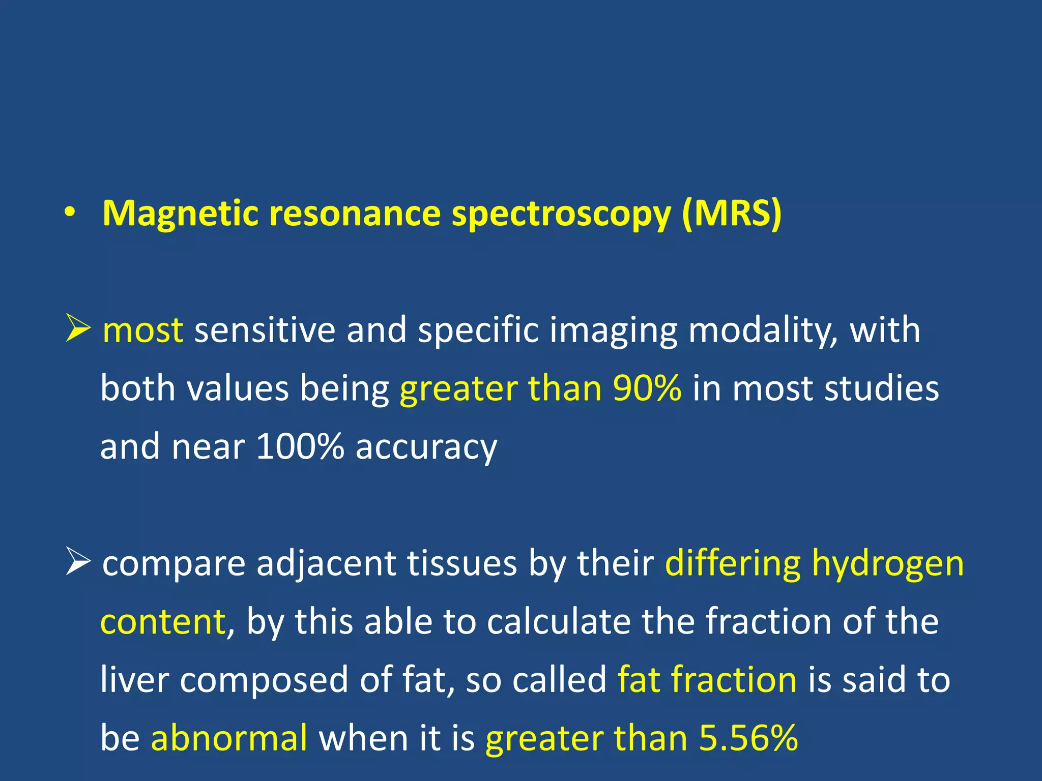 • Magnetic resonance spectroscopy (MRS)
 most sensitive and specific imaging modality, with
both values being greater than 90% in most studies
and near 100% accuracy
 compare adjacent tissues by their differing hydrogen
content, by this able to calculate the fraction of the
liver composed of fat, so called fat fraction is said to
be abnormal when it is greater than 5.56%
 