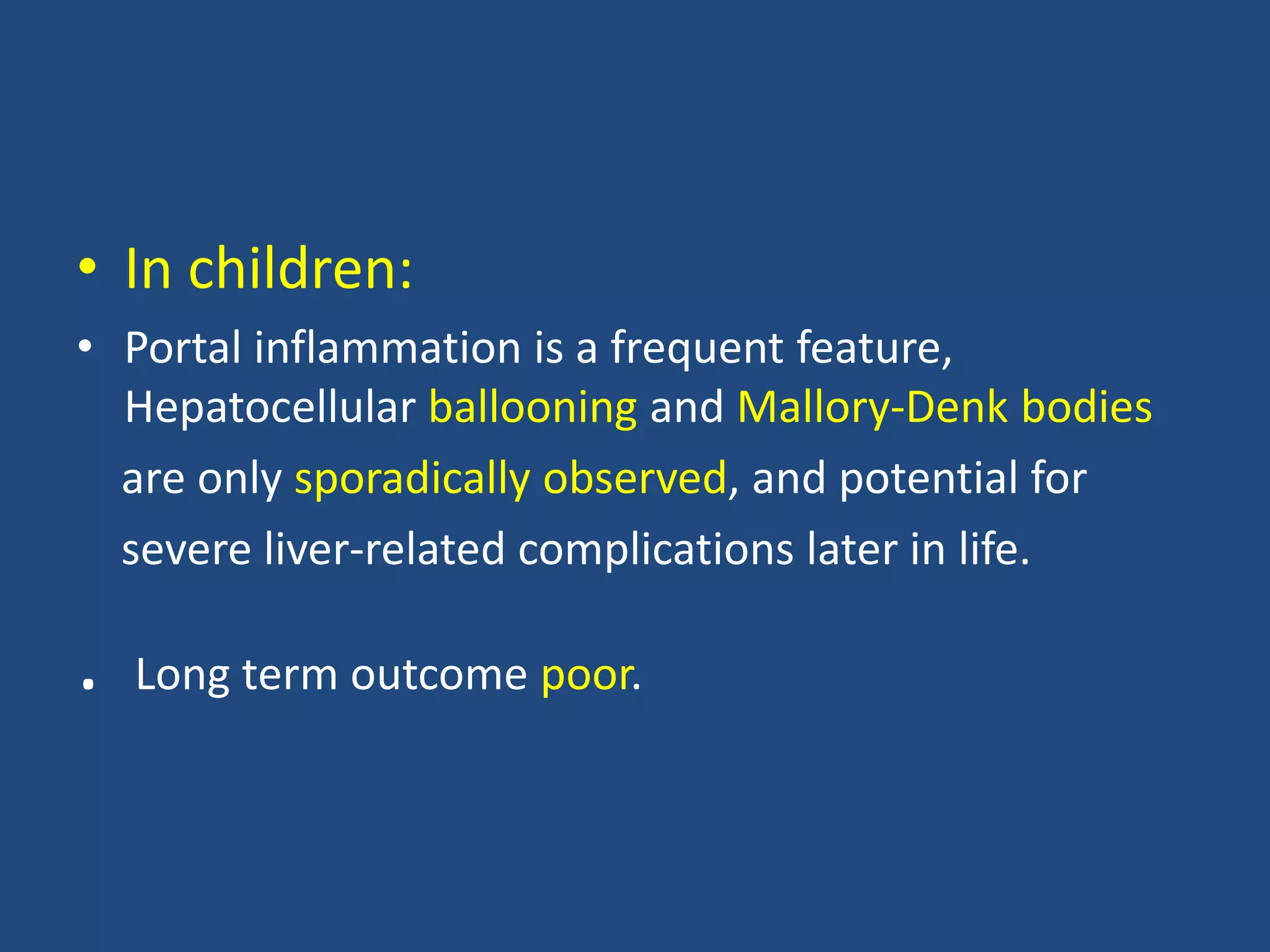• In children:
• Portal inflammation is a frequent feature,
Hepatocellular ballooning and Mallory-Denk bodies
are only sporadically observed, and potential for
severe liver-related complications later in life.
. Long term outcome poor.
 