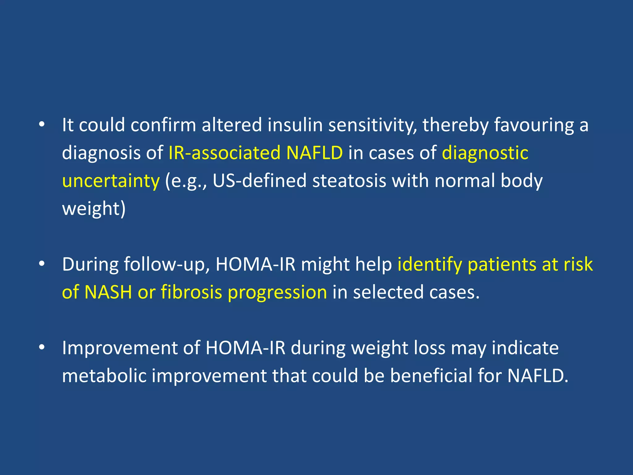 • It could confirm altered insulin sensitivity, thereby favouring a
diagnosis of IR-associated NAFLD in cases of diagnostic
uncertainty (e.g., US-defined steatosis with normal body
weight)
• During follow-up, HOMA-IR might help identify patients at risk
of NASH or fibrosis progression in selected cases.
• Improvement of HOMA-IR during weight loss may indicate
metabolic improvement that could be beneficial for NAFLD.
 