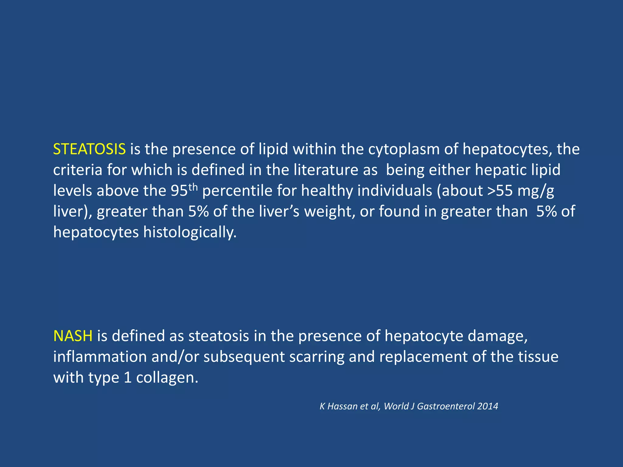 STEATOSIS is the presence of lipid within the cytoplasm of hepatocytes, the
criteria for which is defined in the literature as being either hepatic lipid
levels above the 95th percentile for healthy individuals (about >55 mg/g
liver), greater than 5% of the liver’s weight, or found in greater than 5% of
hepatocytes histologically.
NASH is defined as steatosis in the presence of hepatocyte damage,
inflammation and/or subsequent scarring and replacement of the tissue
with type 1 collagen.
K Hassan et al, World J Gastroenterol 2014
 