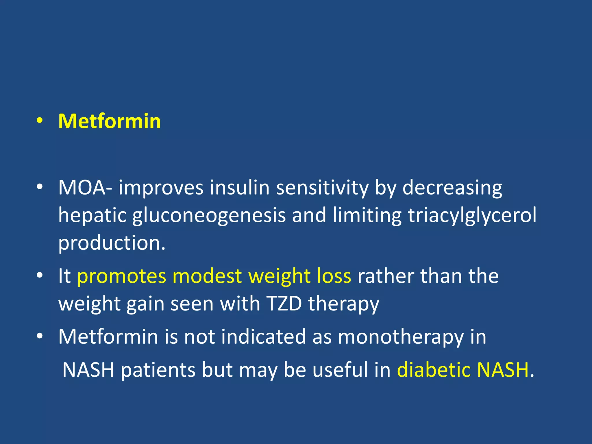 • Metformin
• MOA- improves insulin sensitivity by decreasing
hepatic gluconeogenesis and limiting triacylglycerol
production.
• It promotes modest weight loss rather than the
weight gain seen with TZD therapy
• Metformin is not indicated as monotherapy in
NASH patients but may be useful in diabetic NASH.
 