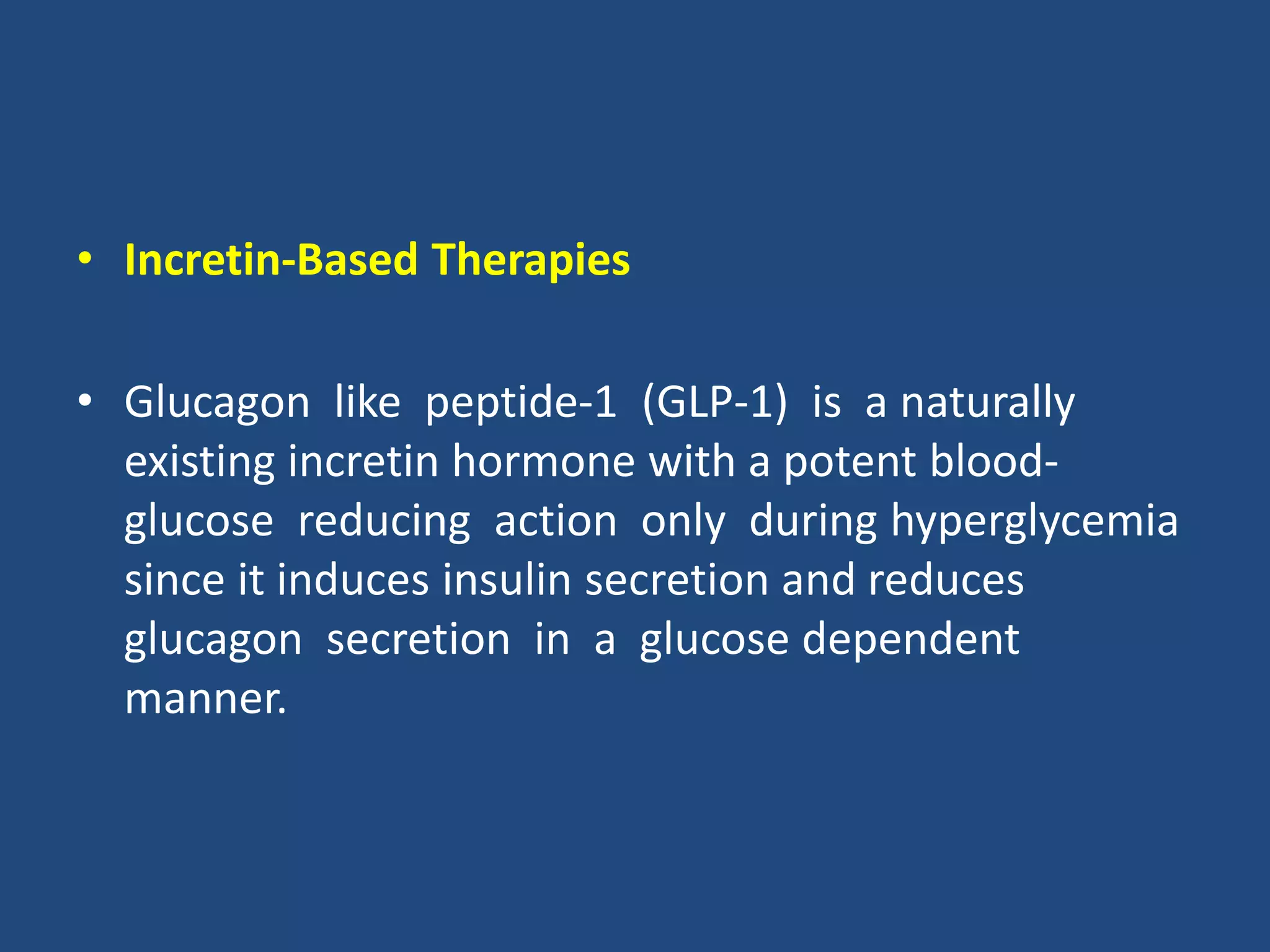 • Incretin-Based Therapies
• Glucagon like peptide-1 (GLP-1) is a naturally
existing incretin hormone with a potent blood-
glucose reducing action only during hyperglycemia
since it induces insulin secretion and reduces
glucagon secretion in a glucose dependent
manner.
 