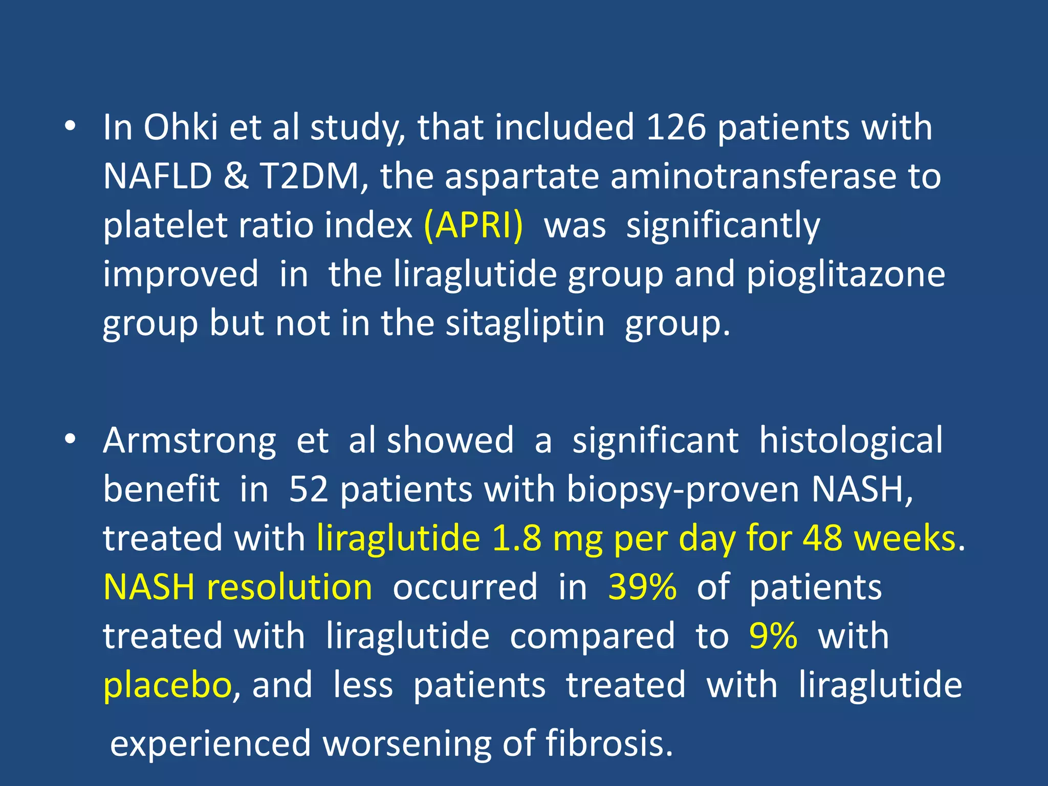 • In Ohki et al study, that included 126 patients with
NAFLD & T2DM, the aspartate aminotransferase to
platelet ratio index (APRI) was significantly
improved in the liraglutide group and pioglitazone
group but not in the sitagliptin group.
• Armstrong et al showed a significant histological
benefit in 52 patients with biopsy-proven NASH,
treated with liraglutide 1.8 mg per day for 48 weeks.
NASH resolution occurred in 39% of patients
treated with liraglutide compared to 9% with
placebo, and less patients treated with liraglutide
experienced worsening of fibrosis.
 
