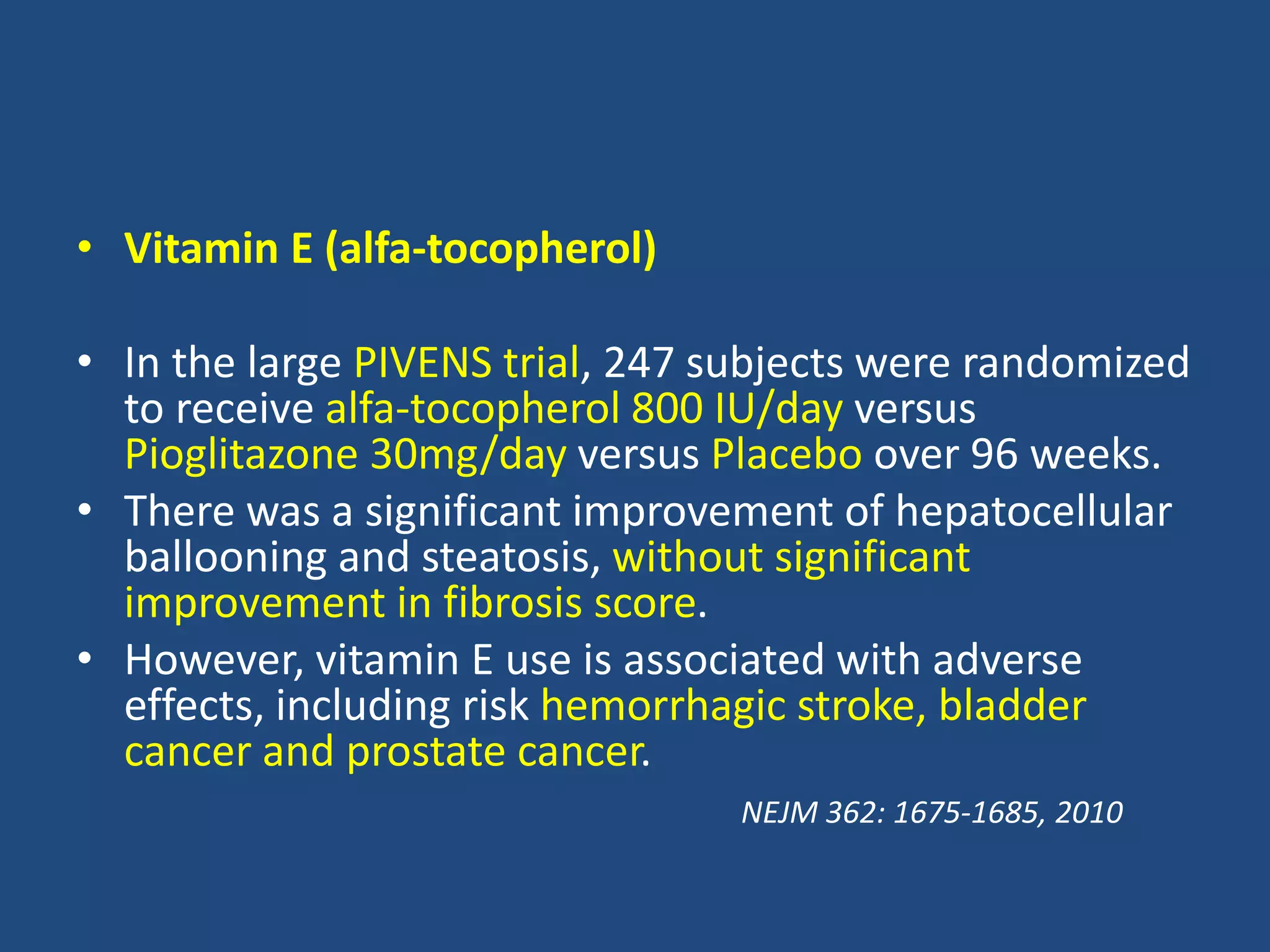 • Vitamin E (alfa-tocopherol)
• In the large PIVENS trial, 247 subjects were randomized
to receive alfa-tocopherol 800 IU/day versus
Pioglitazone 30mg/day versus Placebo over 96 weeks.
• There was a significant improvement of hepatocellular
ballooning and steatosis, without significant
improvement in fibrosis score.
• However, vitamin E use is associated with adverse
effects, including risk hemorrhagic stroke, bladder
cancer and prostate cancer.
NEJM 362: 1675-1685, 2010
 