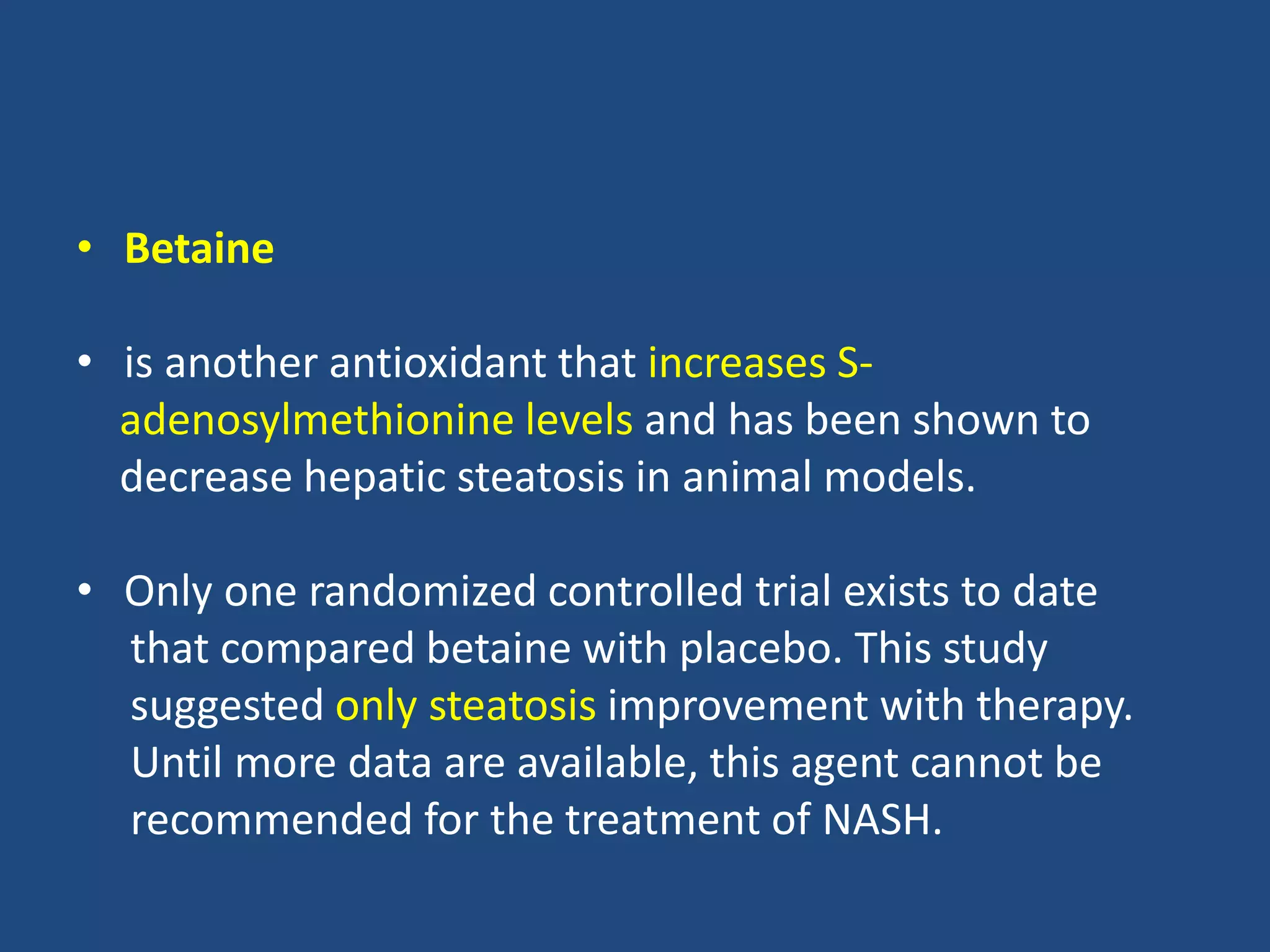 • Betaine
• is another antioxidant that increases S-
adenosylmethionine levels and has been shown to
decrease hepatic steatosis in animal models.
• Only one randomized controlled trial exists to date
that compared betaine with placebo. This study
suggested only steatosis improvement with therapy.
Until more data are available, this agent cannot be
recommended for the treatment of NASH.
 