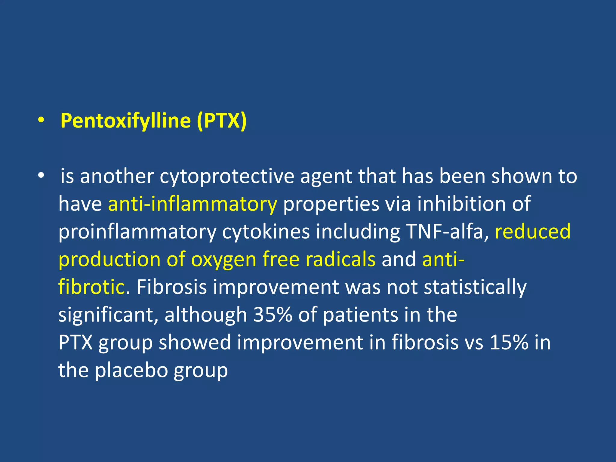 • Pentoxifylline (PTX)
• is another cytoprotective agent that has been shown to
have anti-inflammatory properties via inhibition of
proinflammatory cytokines including TNF-alfa, reduced
production of oxygen free radicals and anti-
fibrotic. Fibrosis improvement was not statistically
significant, although 35% of patients in the
PTX group showed improvement in fibrosis vs 15% in
the placebo group
 