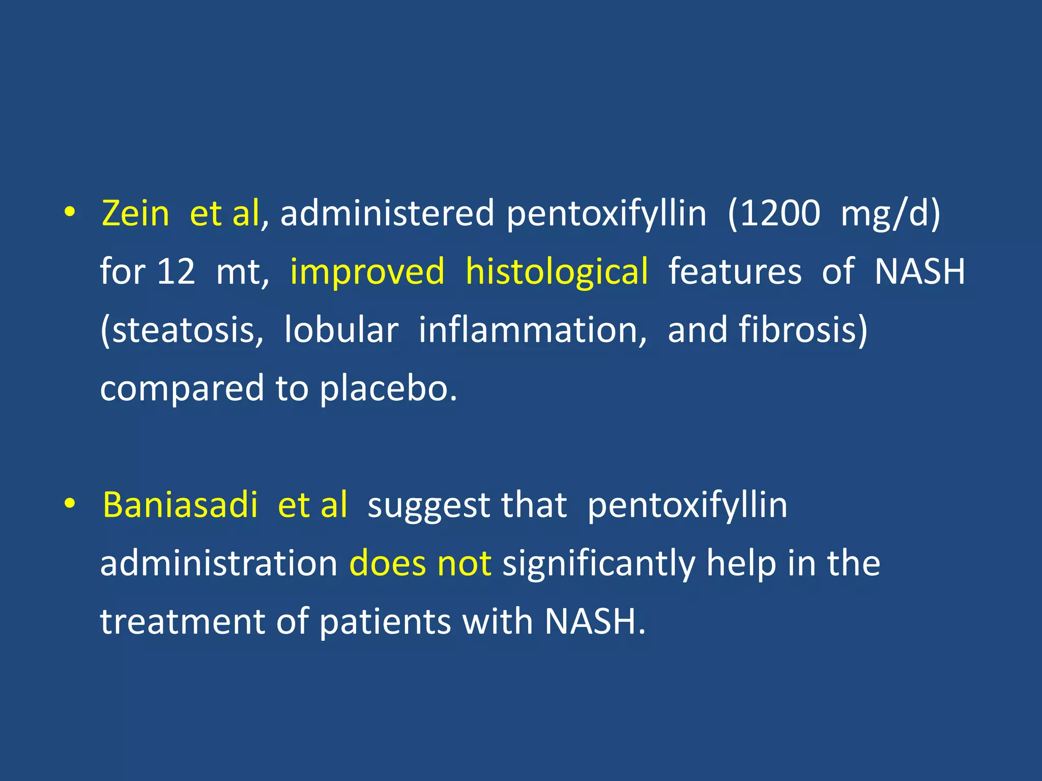 • Zein et al, administered pentoxifyllin (1200 mg/d)
for 12 mt, improved histological features of NASH
(steatosis, lobular inflammation, and fibrosis)
compared to placebo.
• Baniasadi et al suggest that pentoxifyllin
administration does not significantly help in the
treatment of patients with NASH.
 