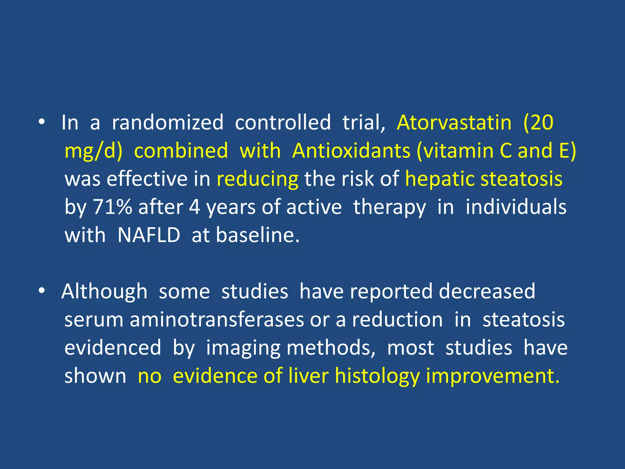 • In a randomized controlled trial, Atorvastatin (20
mg/d) combined with Antioxidants (vitamin C and E)
was effective in reducing the risk of hepatic steatosis
by 71% after 4 years of active therapy in individuals
with NAFLD at baseline.
• Although some studies have reported decreased
serum aminotransferases or a reduction in steatosis
evidenced by imaging methods, most studies have
shown no evidence of liver histology improvement.
 