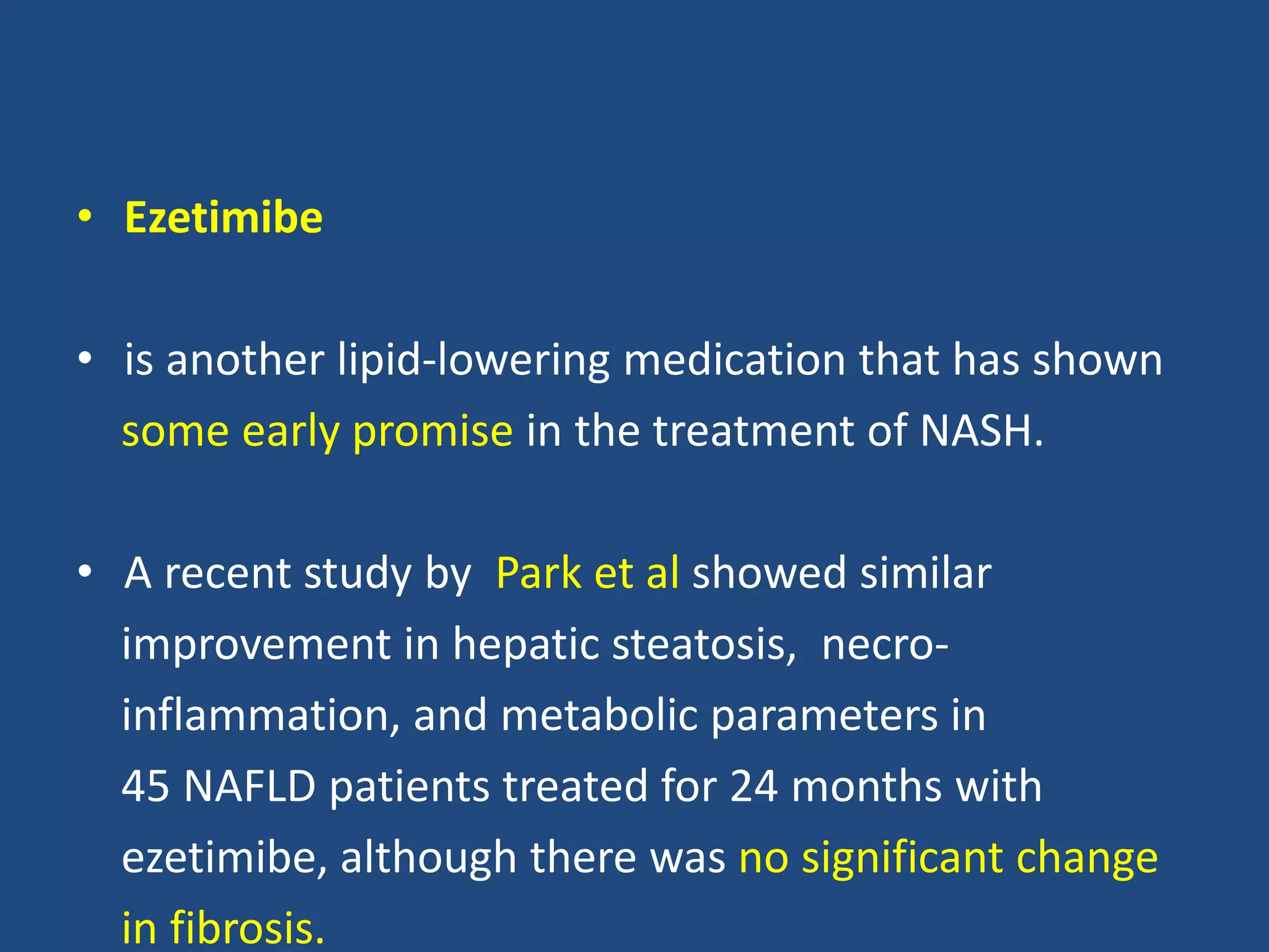 • Ezetimibe
• is another lipid-lowering medication that has shown
some early promise in the treatment of NASH.
• A recent study by Park et al showed similar
improvement in hepatic steatosis, necro-
inflammation, and metabolic parameters in
45 NAFLD patients treated for 24 months with
ezetimibe, although there was no significant change
in fibrosis.
 