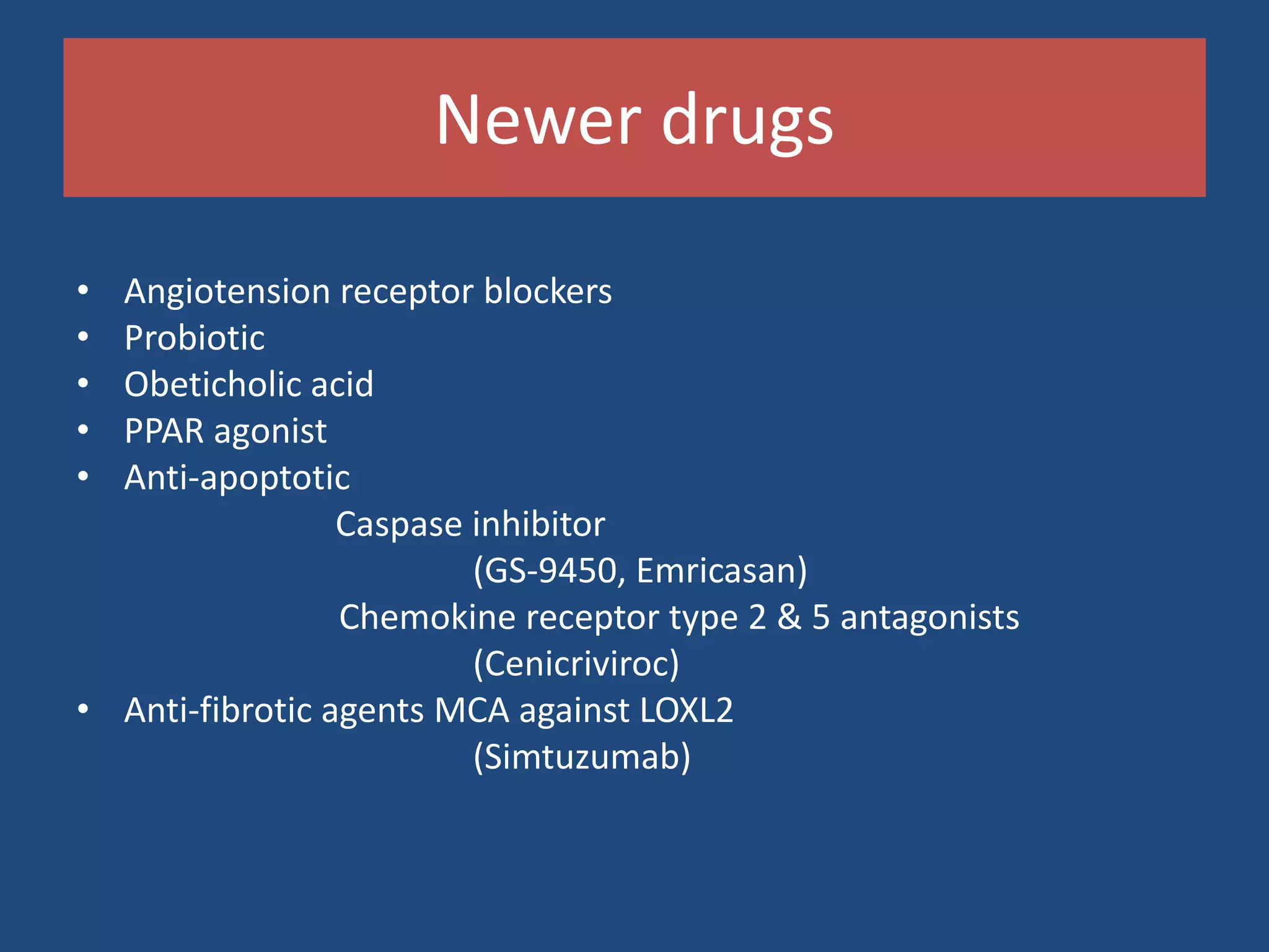 Newer drugs
• Angiotension receptor blockers
• Probiotic
• Obeticholic acid
• PPAR agonist
• Anti-apoptotic
Caspase inhibitor
(GS-9450, Emricasan)
Chemokine receptor type 2 & 5 antagonists
(Cenicriviroc)
• Anti-fibrotic agents MCA against LOXL2
(Simtuzumab)
 