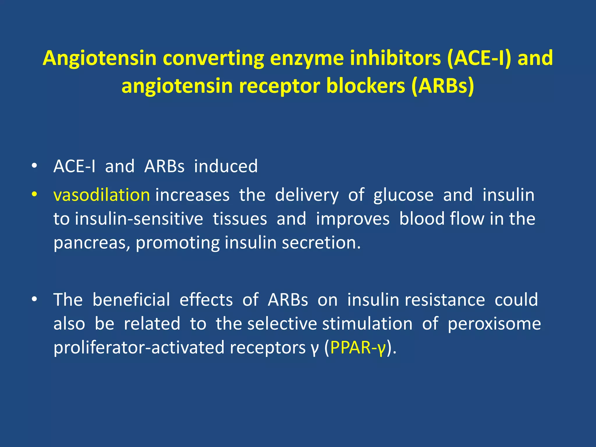 Angiotensin converting enzyme inhibitors (ACE-I) and
angiotensin receptor blockers (ARBs)
• ACE-I and ARBs induced
• vasodilation increases the delivery of glucose and insulin
to insulin-sensitive tissues and improves blood flow in the
pancreas, promoting insulin secretion.
• The beneficial effects of ARBs on insulin resistance could
also be related to the selective stimulation of peroxisome
proliferator-activated receptors γ (PPAR-γ).
 