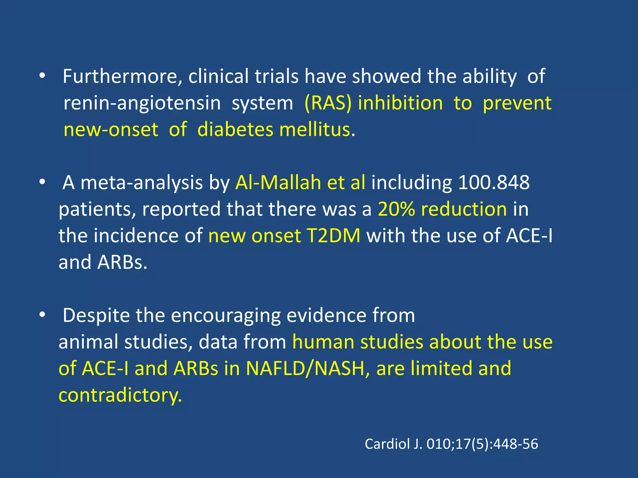 • Furthermore, clinical trials have showed the ability of
renin-angiotensin system (RAS) inhibition to prevent
new-onset of diabetes mellitus.
• A meta-analysis by Al-Mallah et al including 100.848
patients, reported that there was a 20% reduction in
the incidence of new onset T2DM with the use of ACE-I
and ARBs.
• Despite the encouraging evidence from
animal studies, data from human studies about the use
of ACE-I and ARBs in NAFLD/NASH, are limited and
contradictory.
Cardiol J. 010;17(5):448-56
 