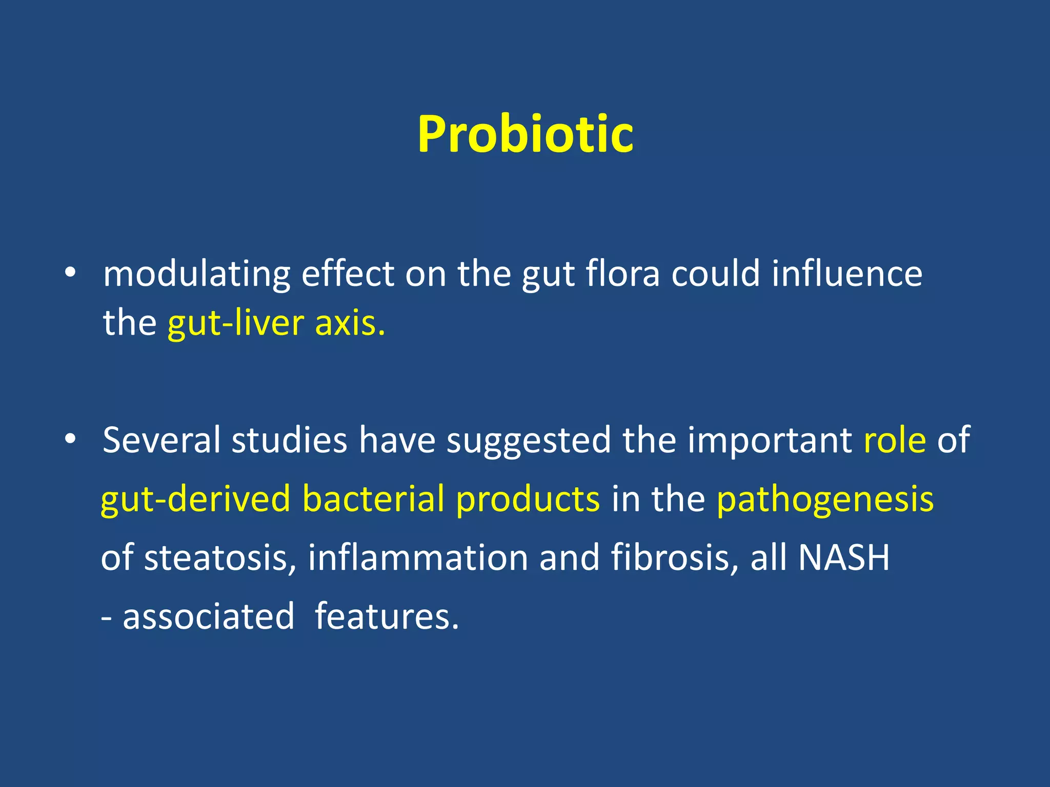 Probiotic
• modulating effect on the gut flora could influence
the gut-liver axis.
• Several studies have suggested the important role of
gut-derived bacterial products in the pathogenesis
of steatosis, inflammation and fibrosis, all NASH
- associated features.
 