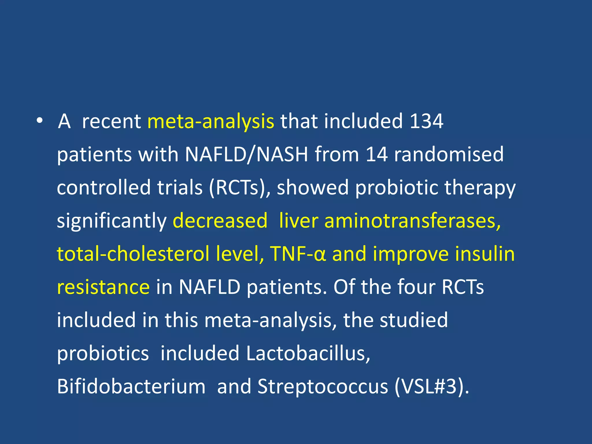 • A recent meta-analysis that included 134
patients with NAFLD/NASH from 14 randomised
controlled trials (RCTs), showed probiotic therapy
significantly decreased liver aminotransferases,
total-cholesterol level, TNF-α and improve insulin
resistance in NAFLD patients. Of the four RCTs
included in this meta-analysis, the studied
probiotics included Lactobacillus,
Bifidobacterium and Streptococcus (VSL#3).
 
