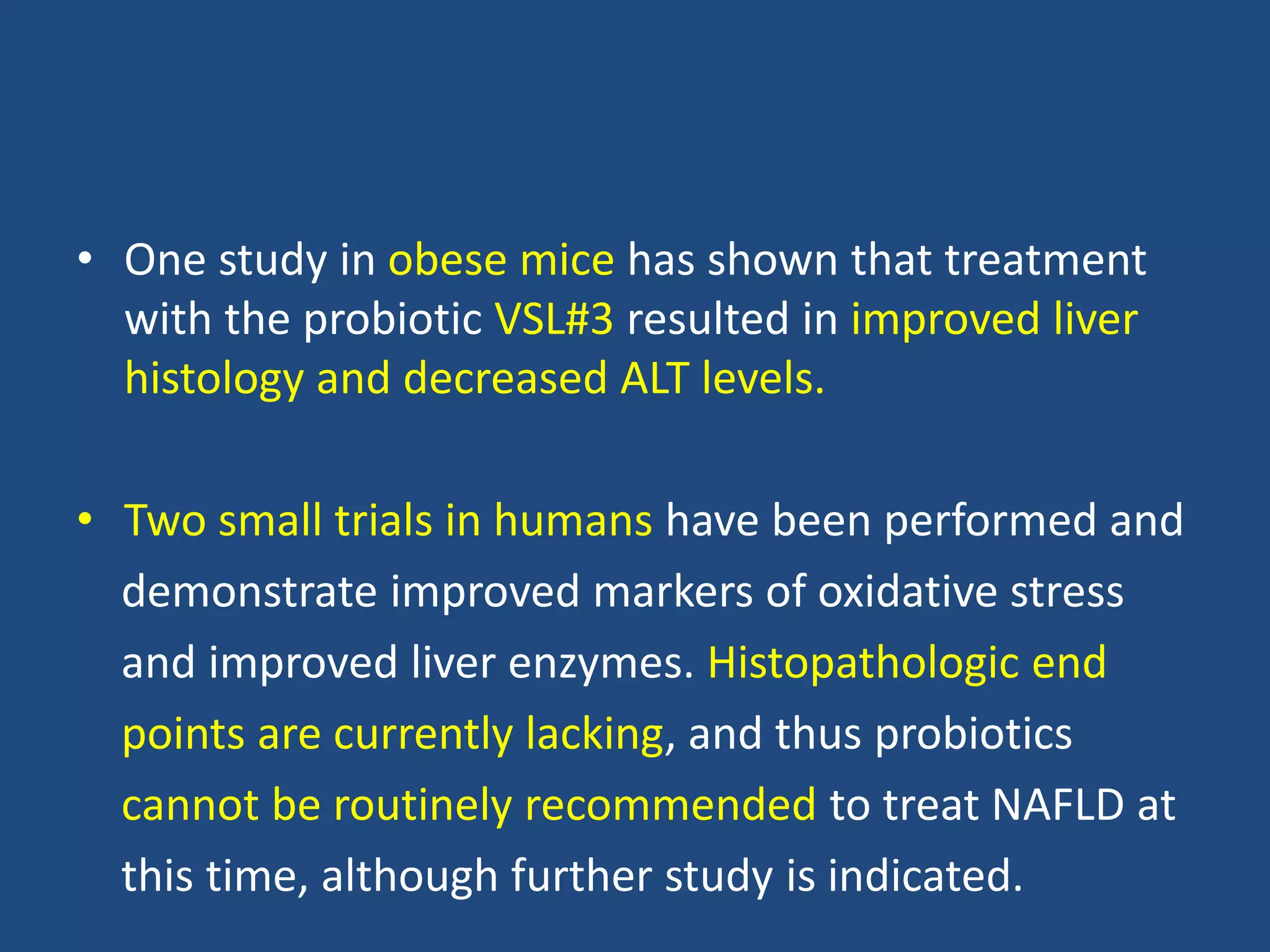 • One study in obese mice has shown that treatment
with the probiotic VSL#3 resulted in improved liver
histology and decreased ALT levels.
• Two small trials in humans have been performed and
demonstrate improved markers of oxidative stress
and improved liver enzymes. Histopathologic end
points are currently lacking, and thus probiotics
cannot be routinely recommended to treat NAFLD at
this time, although further study is indicated.
 