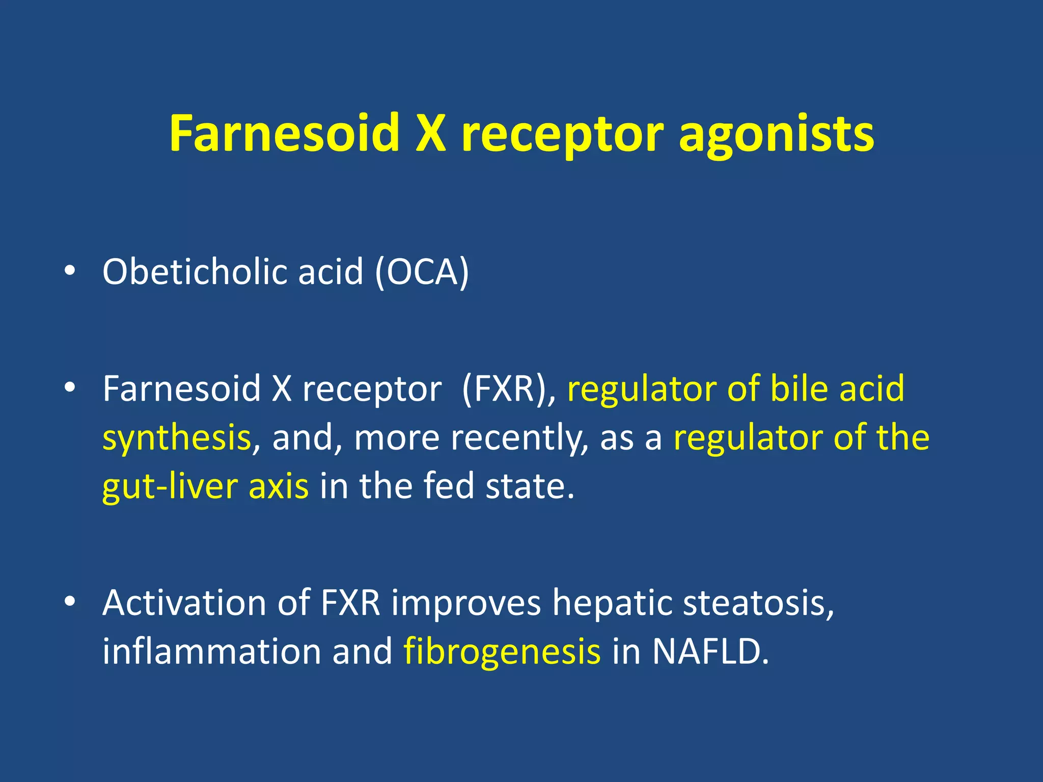 Farnesoid X receptor agonists
• Obeticholic acid (OCA)
• Farnesoid X receptor (FXR), regulator of bile acid
synthesis, and, more recently, as a regulator of the
gut-liver axis in the fed state.
• Activation of FXR improves hepatic steatosis,
inflammation and fibrogenesis in NAFLD.
 