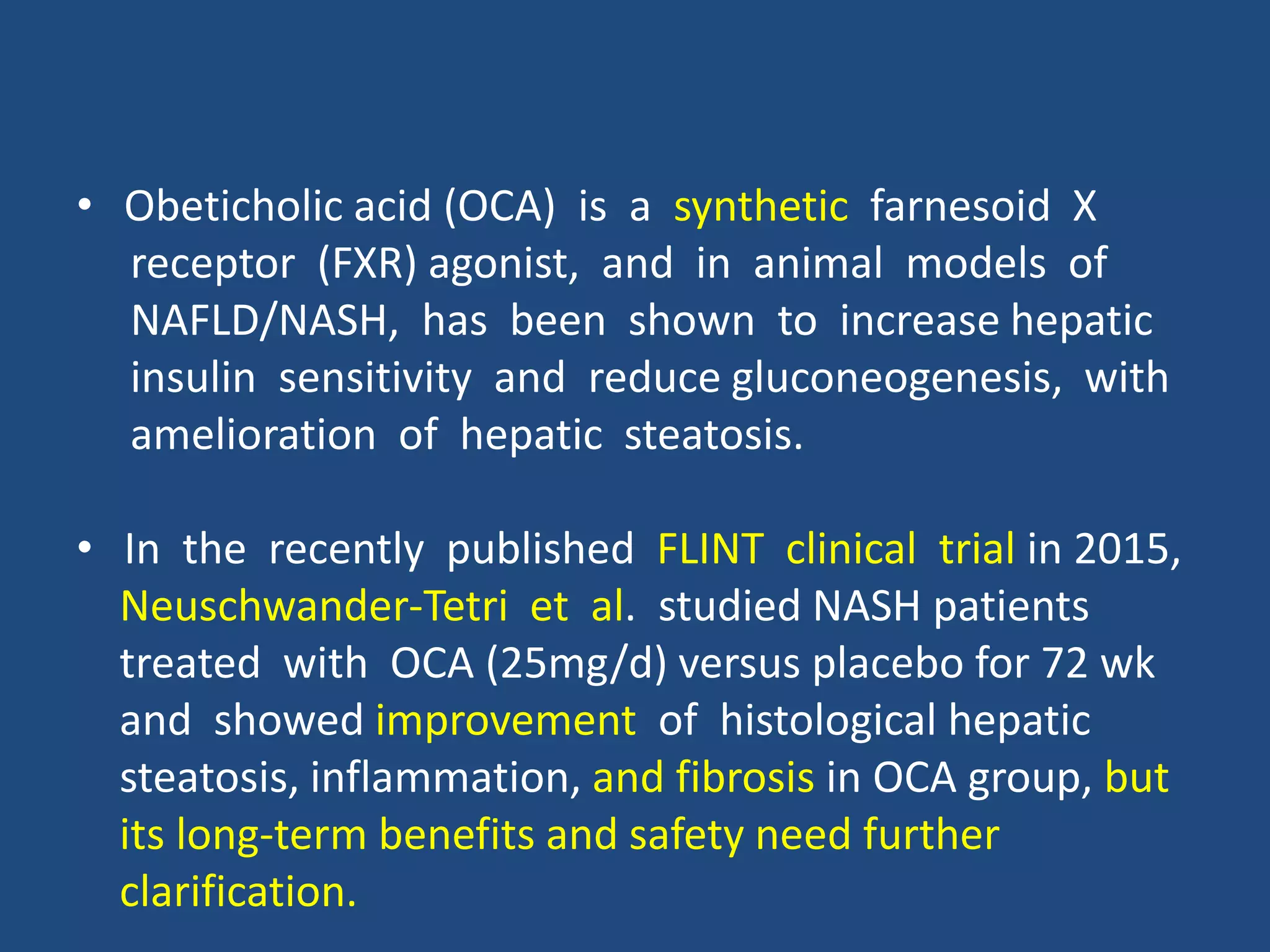 • Obeticholic acid (OCA) is a synthetic farnesoid X
receptor (FXR) agonist, and in animal models of
NAFLD/NASH, has been shown to increase hepatic
insulin sensitivity and reduce gluconeogenesis, with
amelioration of hepatic steatosis.
• In the recently published FLINT clinical trial in 2015,
Neuschwander-Tetri et al. studied NASH patients
treated with OCA (25mg/d) versus placebo for 72 wk
and showed improvement of histological hepatic
steatosis, inflammation, and fibrosis in OCA group, but
its long-term benefits and safety need further
clarification.
 