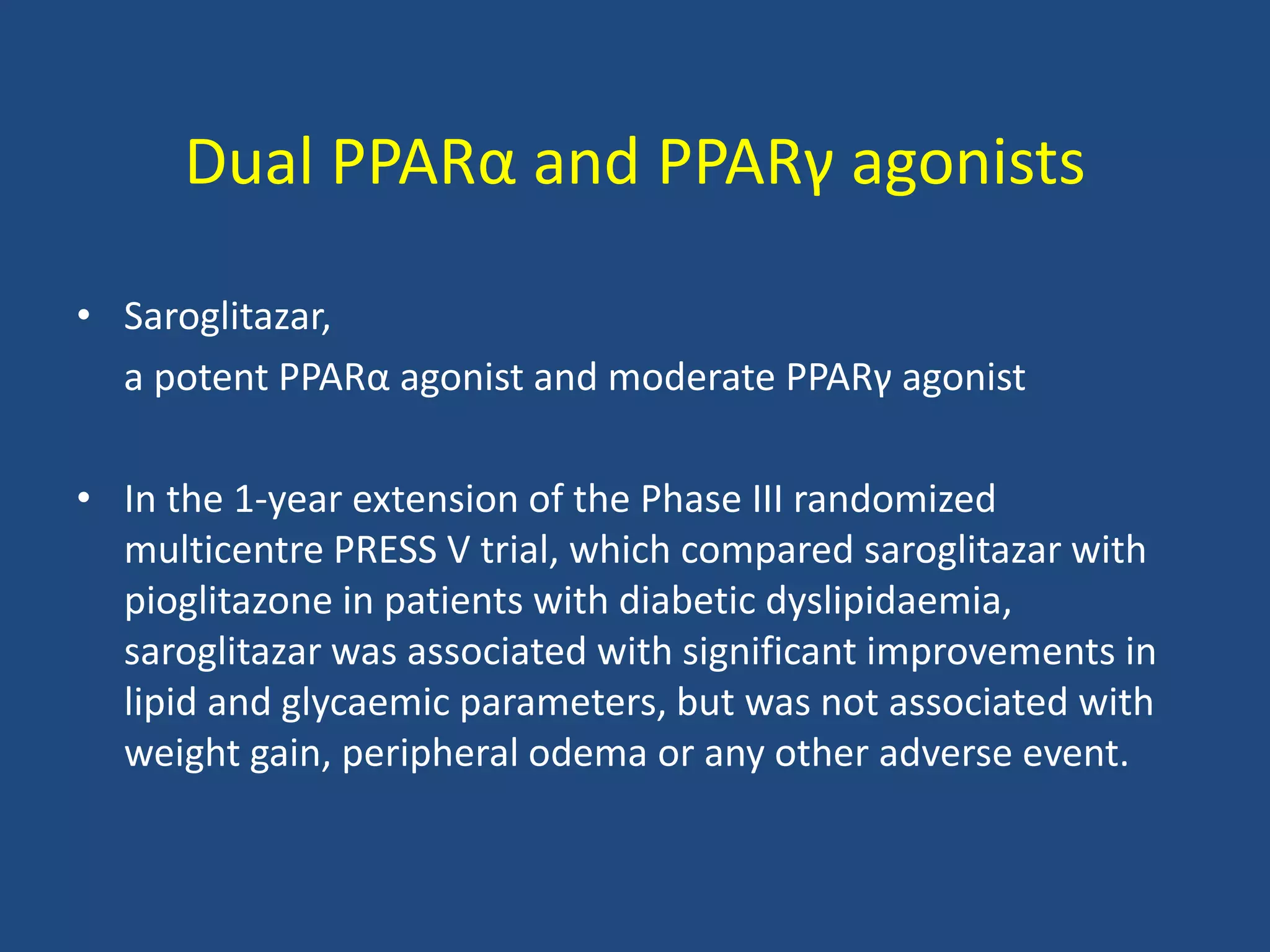 Dual PPARα and PPARγ agonists
• Saroglitazar,
a potent PPARα agonist and moderate PPARγ agonist
• In the 1-year extension of the Phase III randomized
multicentre PRESS V trial, which compared saroglitazar with
pioglitazone in patients with diabetic dyslipidaemia,
saroglitazar was associated with significant improvements in
lipid and glycaemic parameters, but was not associated with
weight gain, peripheral odema or any other adverse event.
 