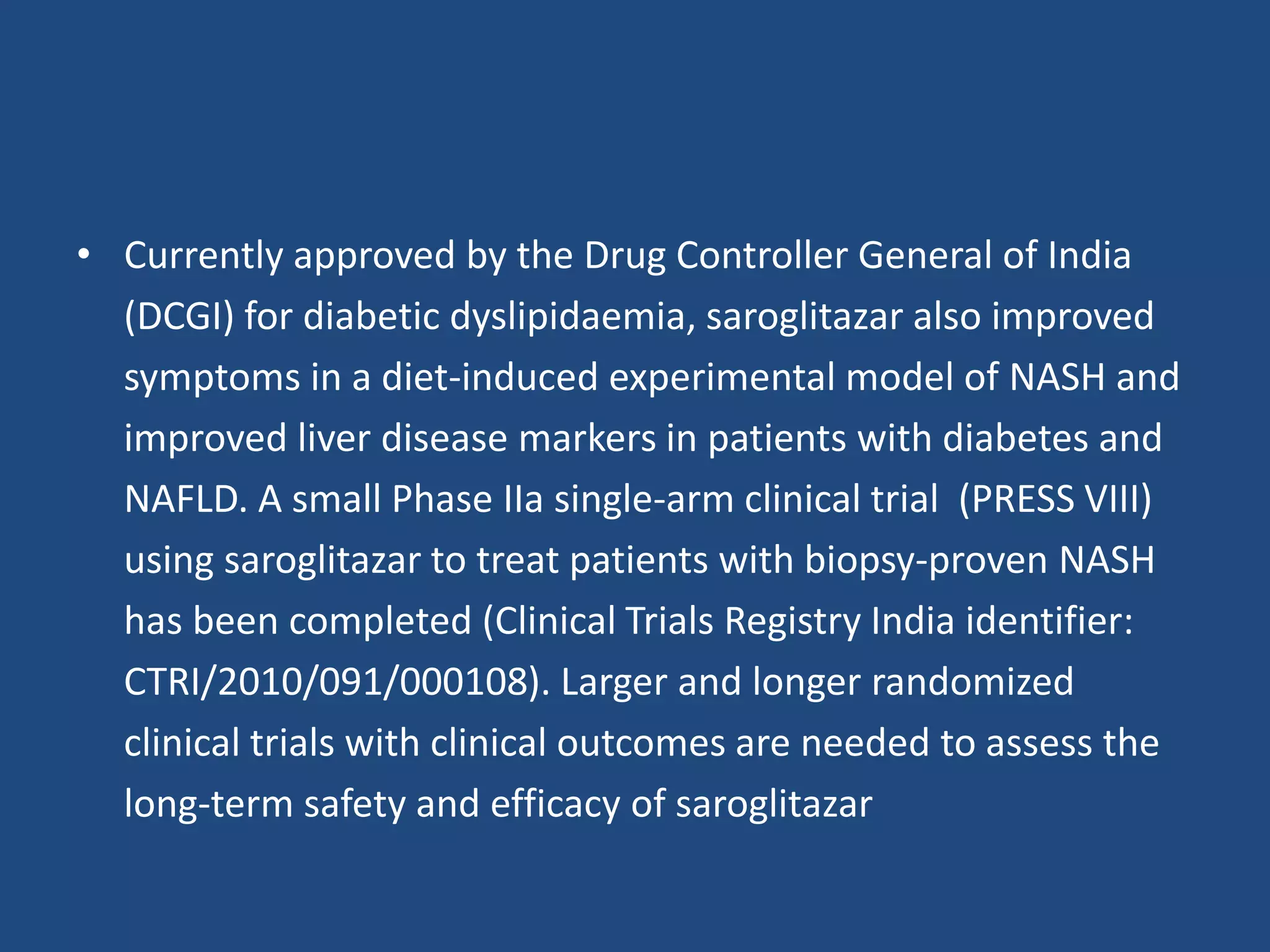 • Currently approved by the Drug Controller General of India
(DCGI) for diabetic dyslipidaemia, saroglitazar also improved
symptoms in a diet-induced experimental model of NASH and
improved liver disease markers in patients with diabetes and
NAFLD. A small Phase IIa single-arm clinical trial (PRESS VIII)
using saroglitazar to treat patients with biopsy-proven NASH
has been completed (Clinical Trials Registry India identifier:
CTRI/2010/091/000108). Larger and longer randomized
clinical trials with clinical outcomes are needed to assess the
long-term safety and efficacy of saroglitazar
 