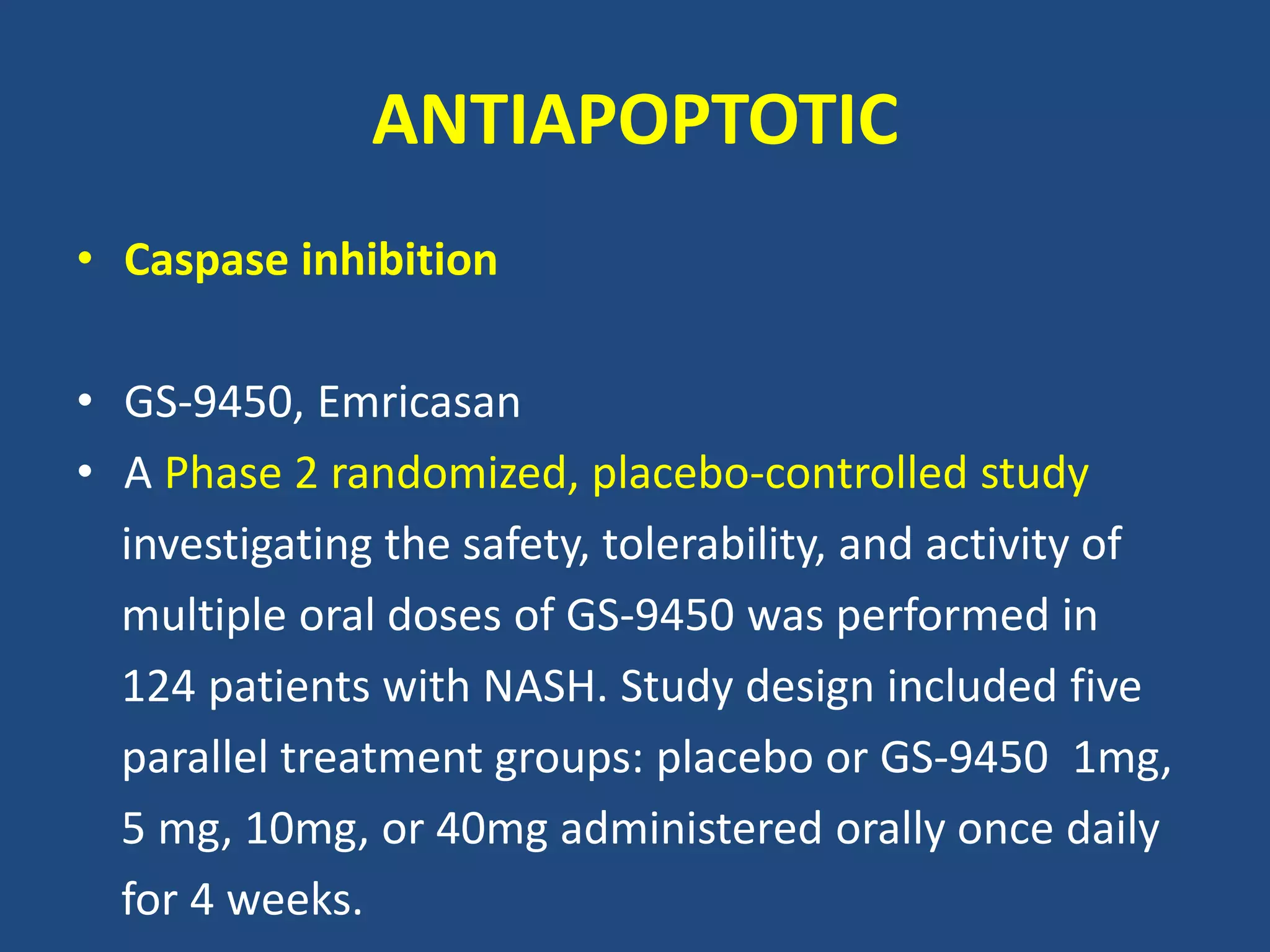 ANTIAPOPTOTIC
• Caspase inhibition
• GS-9450, Emricasan
• A Phase 2 randomized, placebo-controlled study
investigating the safety, tolerability, and activity of
multiple oral doses of GS-9450 was performed in
124 patients with NASH. Study design included five
parallel treatment groups: placebo or GS-9450 1mg,
5 mg, 10mg, or 40mg administered orally once daily
for 4 weeks.
 