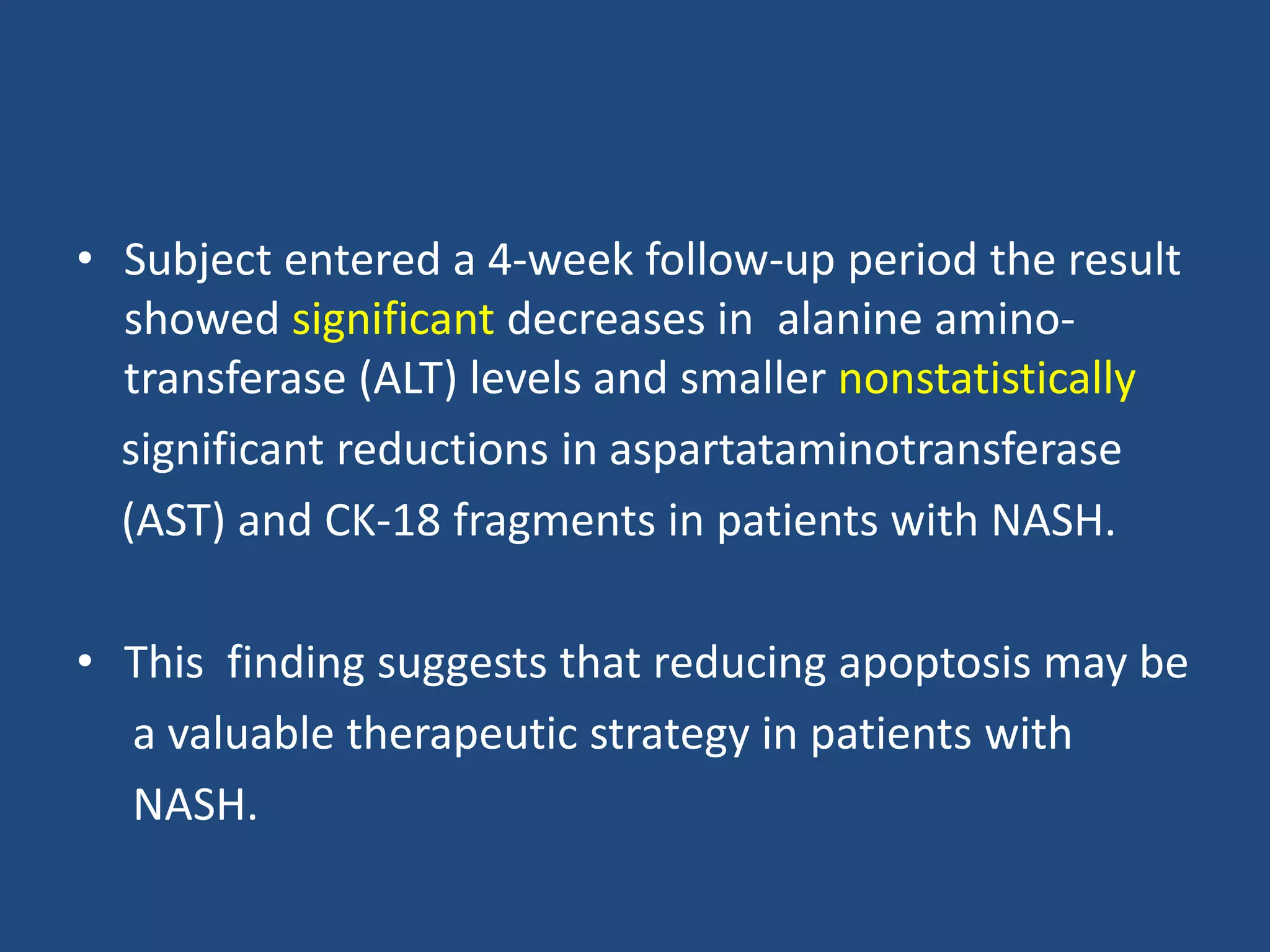 • Subject entered a 4-week follow-up period the result
showed significant decreases in alanine amino-
transferase (ALT) levels and smaller nonstatistically
significant reductions in aspartataminotransferase
(AST) and CK-18 fragments in patients with NASH.
• This finding suggests that reducing apoptosis may be
a valuable therapeutic strategy in patients with
NASH.
 