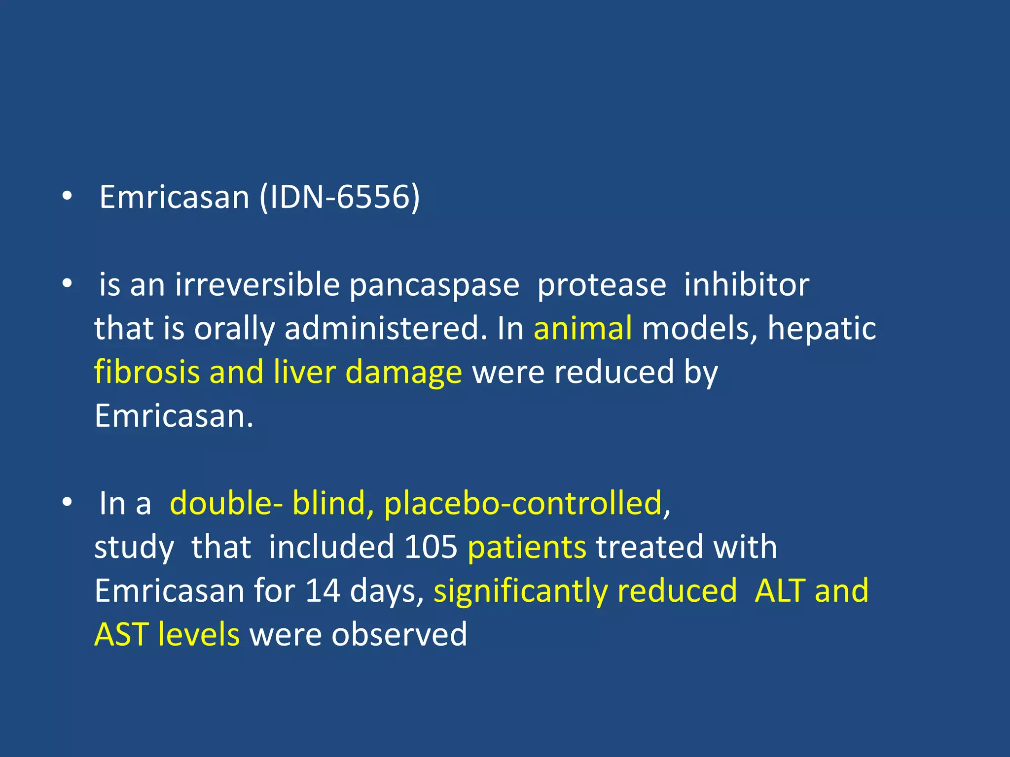 • Emricasan (IDN-6556)
• is an irreversible pancaspase protease inhibitor
that is orally administered. In animal models, hepatic
fibrosis and liver damage were reduced by
Emricasan.
• In a double- blind, placebo-controlled,
study that included 105 patients treated with
Emricasan for 14 days, significantly reduced ALT and
AST levels were observed
 