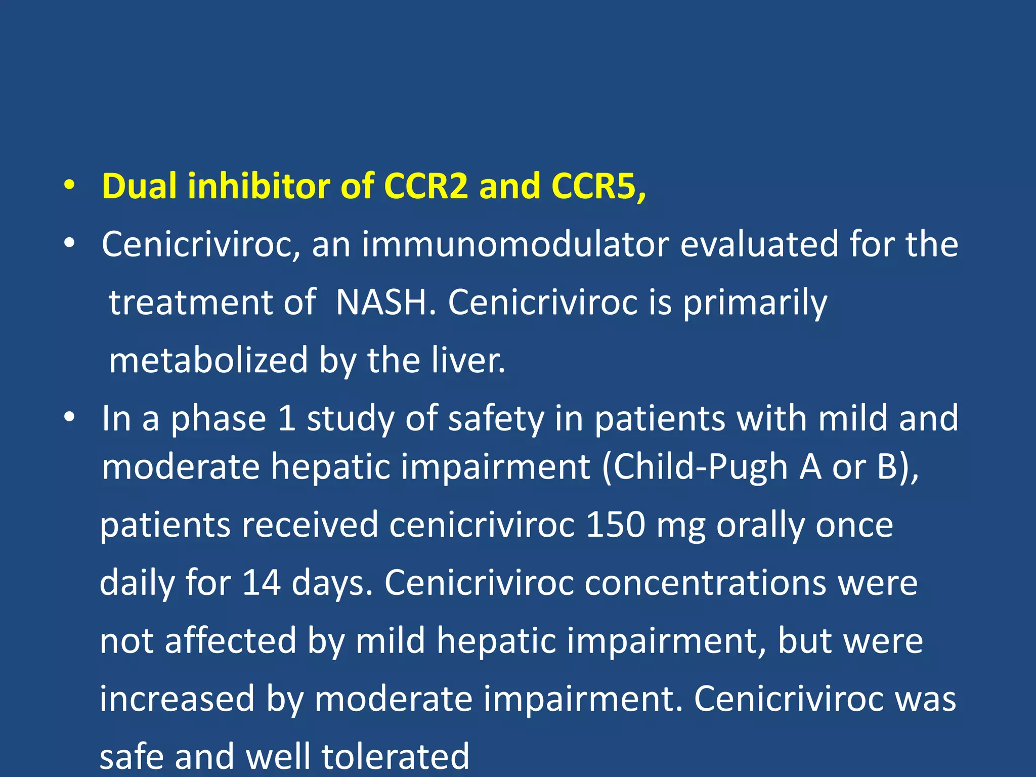 • Dual inhibitor of CCR2 and CCR5,
• Cenicriviroc, an immunomodulator evaluated for the
treatment of NASH. Cenicriviroc is primarily
metabolized by the liver.
• In a phase 1 study of safety in patients with mild and
moderate hepatic impairment (Child-Pugh A or B),
patients received cenicriviroc 150 mg orally once
daily for 14 days. Cenicriviroc concentrations were
not affected by mild hepatic impairment, but were
increased by moderate impairment. Cenicriviroc was
safe and well tolerated
 