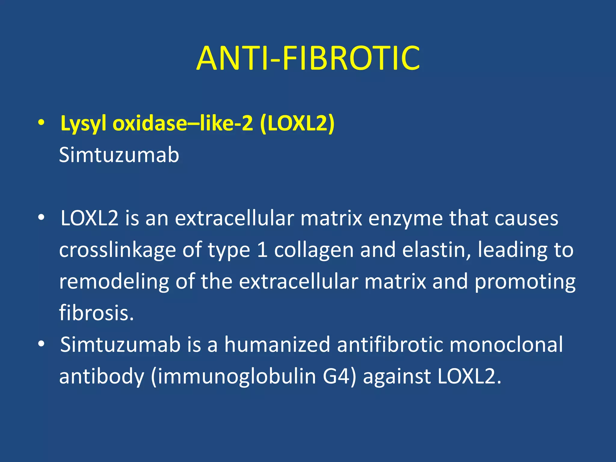 ANTI-FIBROTIC
• Lysyl oxidase–like-2 (LOXL2)
Simtuzumab
• LOXL2 is an extracellular matrix enzyme that causes
crosslinkage of type 1 collagen and elastin, leading to
remodeling of the extracellular matrix and promoting
fibrosis.
• Simtuzumab is a humanized antifibrotic monoclonal
antibody (immunoglobulin G4) against LOXL2.
 