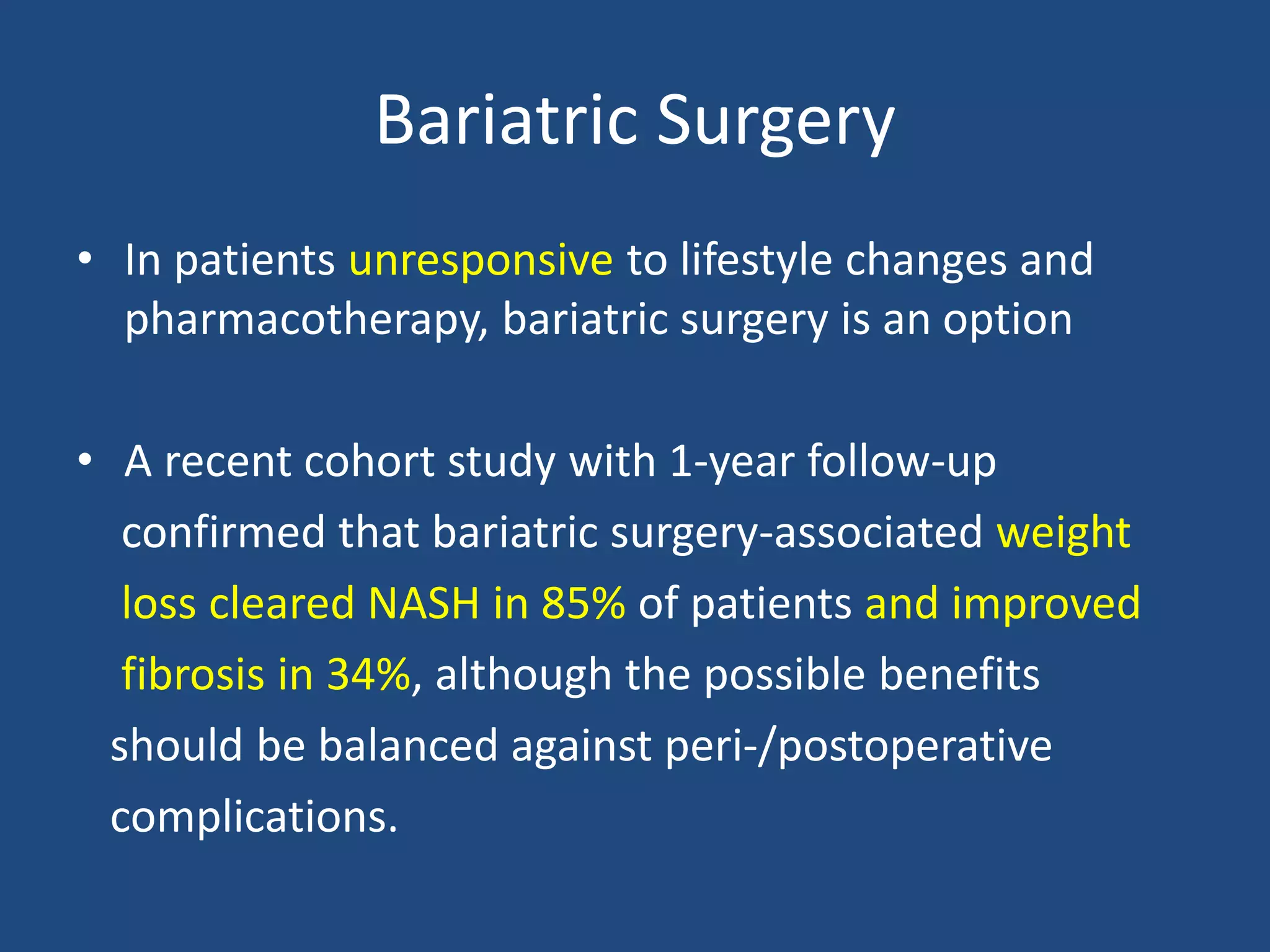 Bariatric Surgery
• In patients unresponsive to lifestyle changes and
pharmacotherapy, bariatric surgery is an option
• A recent cohort study with 1-year follow-up
confirmed that bariatric surgery-associated weight
loss cleared NASH in 85% of patients and improved
fibrosis in 34%, although the possible benefits
should be balanced against peri-/postoperative
complications.
 