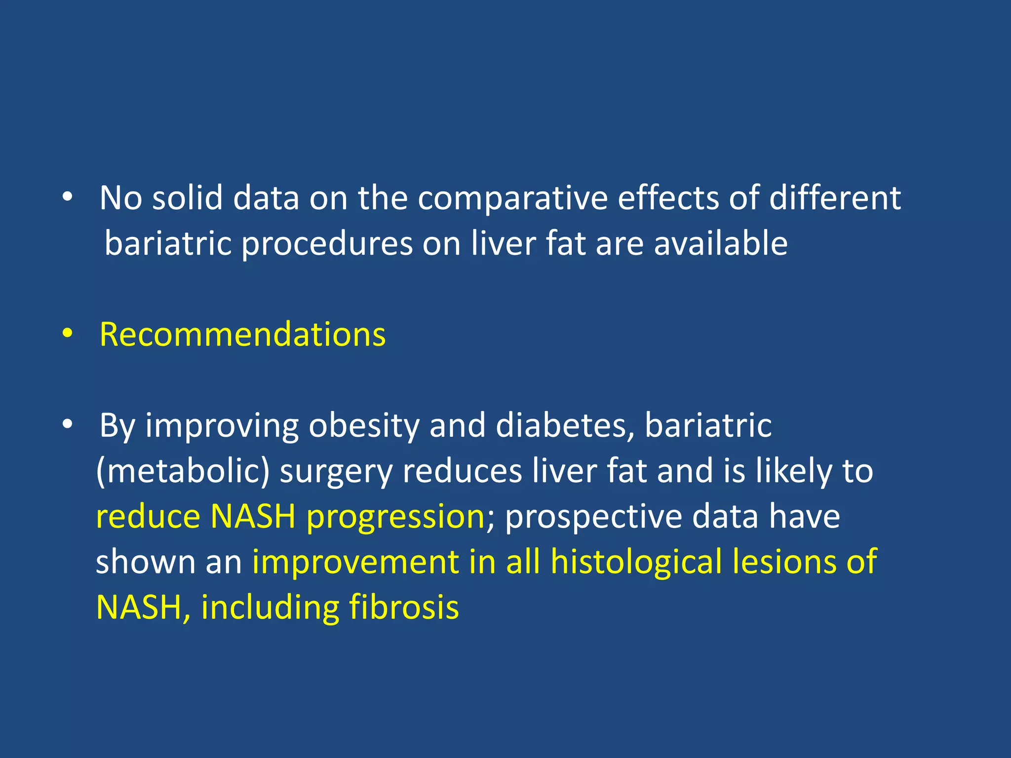 • No solid data on the comparative effects of different
bariatric procedures on liver fat are available
• Recommendations
• By improving obesity and diabetes, bariatric
(metabolic) surgery reduces liver fat and is likely to
reduce NASH progression; prospective data have
shown an improvement in all histological lesions of
NASH, including fibrosis
 