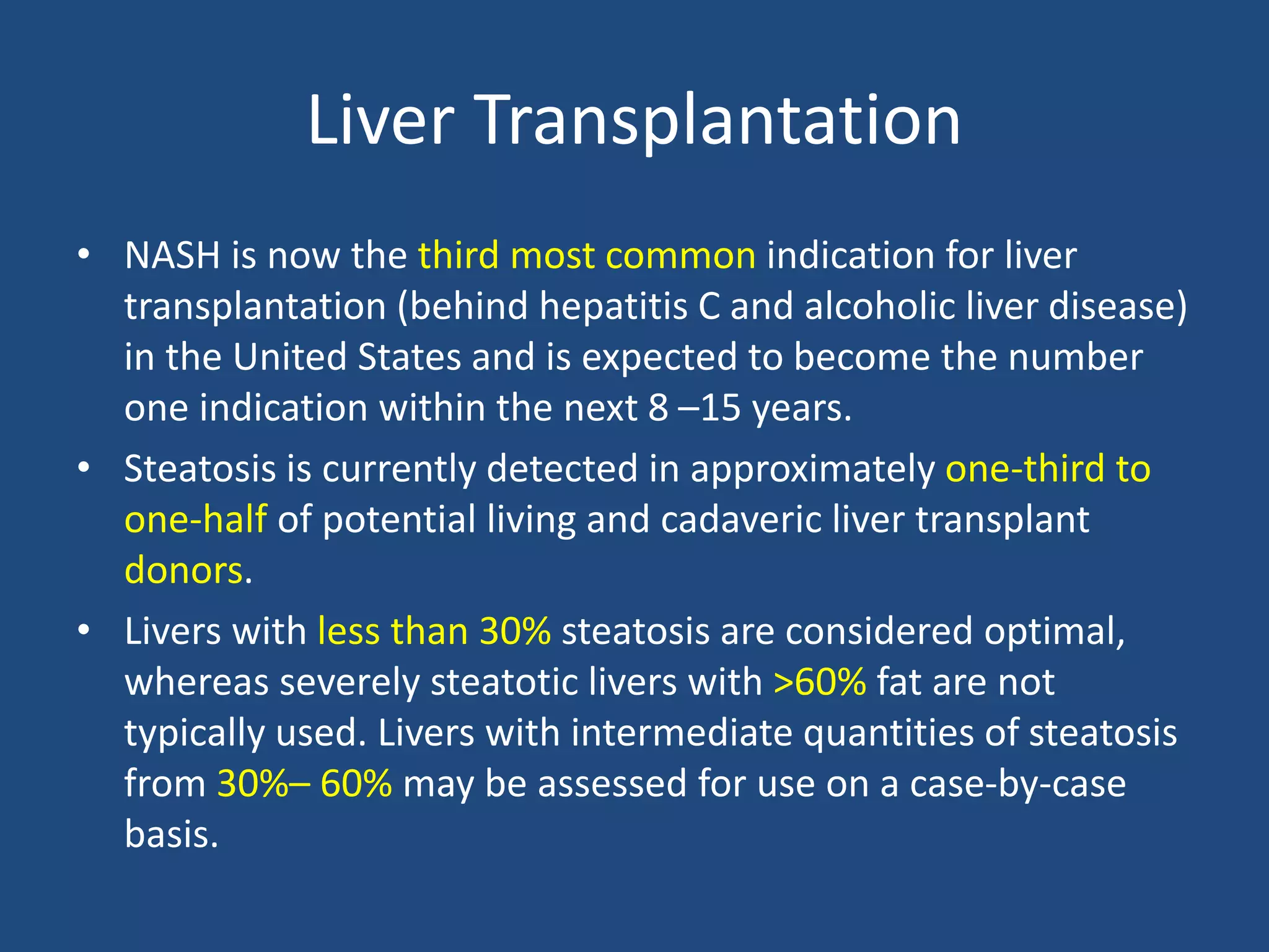 Liver Transplantation
• NASH is now the third most common indication for liver
transplantation (behind hepatitis C and alcoholic liver disease)
in the United States and is expected to become the number
one indication within the next 8 –15 years.
• Steatosis is currently detected in approximately one-third to
one-half of potential living and cadaveric liver transplant
donors.
• Livers with less than 30% steatosis are considered optimal,
whereas severely steatotic livers with >60% fat are not
typically used. Livers with intermediate quantities of steatosis
from 30%– 60% may be assessed for use on a case-by-case
basis.
 