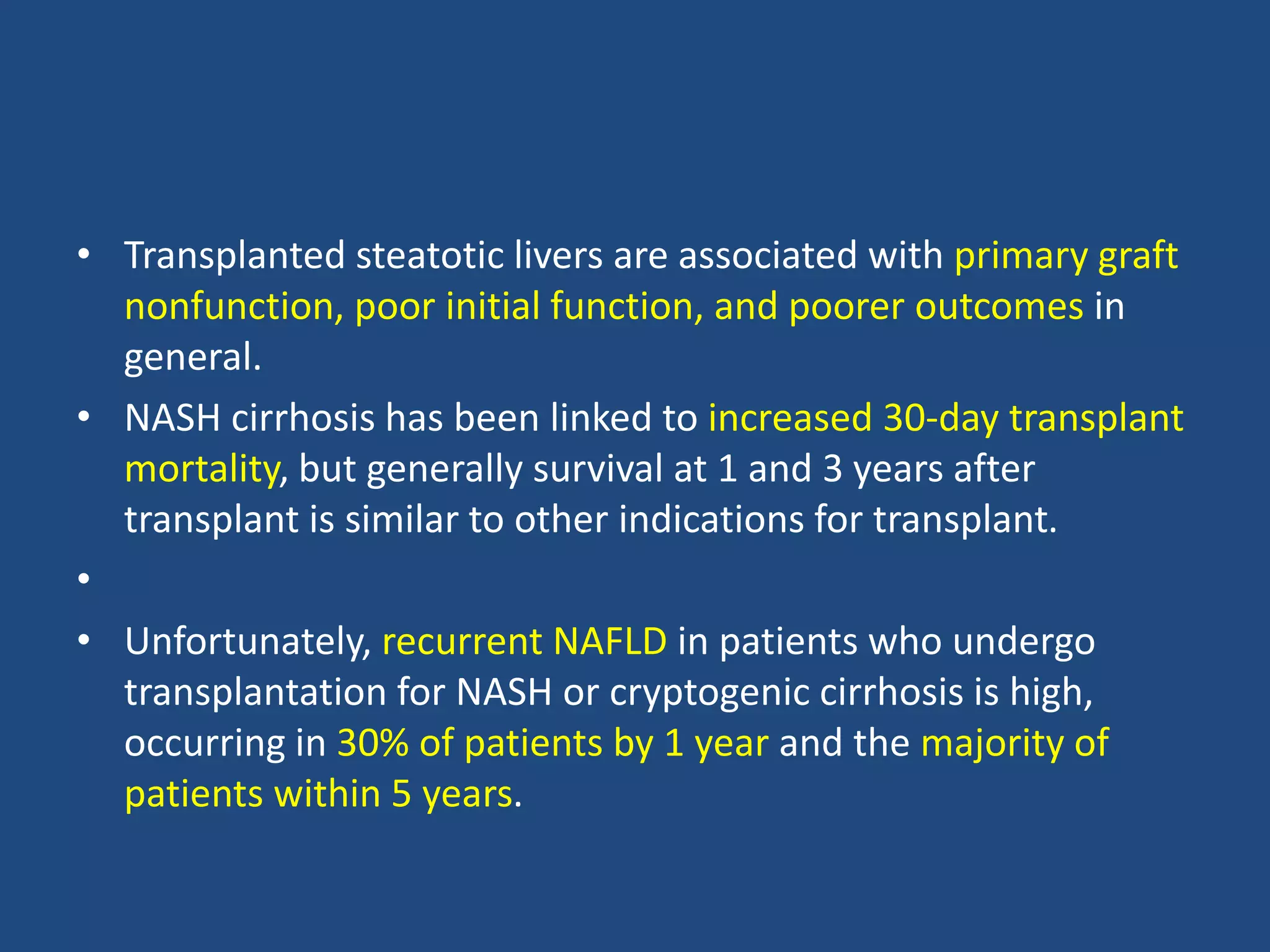 • Transplanted steatotic livers are associated with primary graft
nonfunction, poor initial function, and poorer outcomes in
general.
• NASH cirrhosis has been linked to increased 30-day transplant
mortality, but generally survival at 1 and 3 years after
transplant is similar to other indications for transplant.
•
• Unfortunately, recurrent NAFLD in patients who undergo
transplantation for NASH or cryptogenic cirrhosis is high,
occurring in 30% of patients by 1 year and the majority of
patients within 5 years.
 