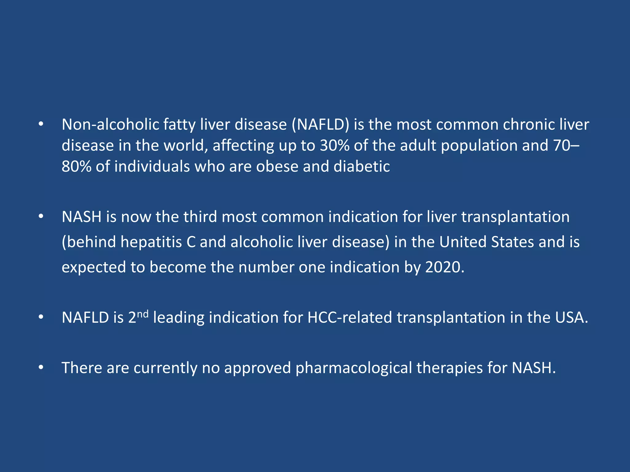 • Non-alcoholic fatty liver disease (NAFLD) is the most common chronic liver
disease in the world, affecting up to 30% of the adult population and 70–
80% of individuals who are obese and diabetic
• NASH is now the third most common indication for liver transplantation
(behind hepatitis C and alcoholic liver disease) in the United States and is
expected to become the number one indication by 2020.
• NAFLD is 2nd leading indication for HCC-related transplantation in the USA.
• There are currently no approved pharmacological therapies for NASH.
 