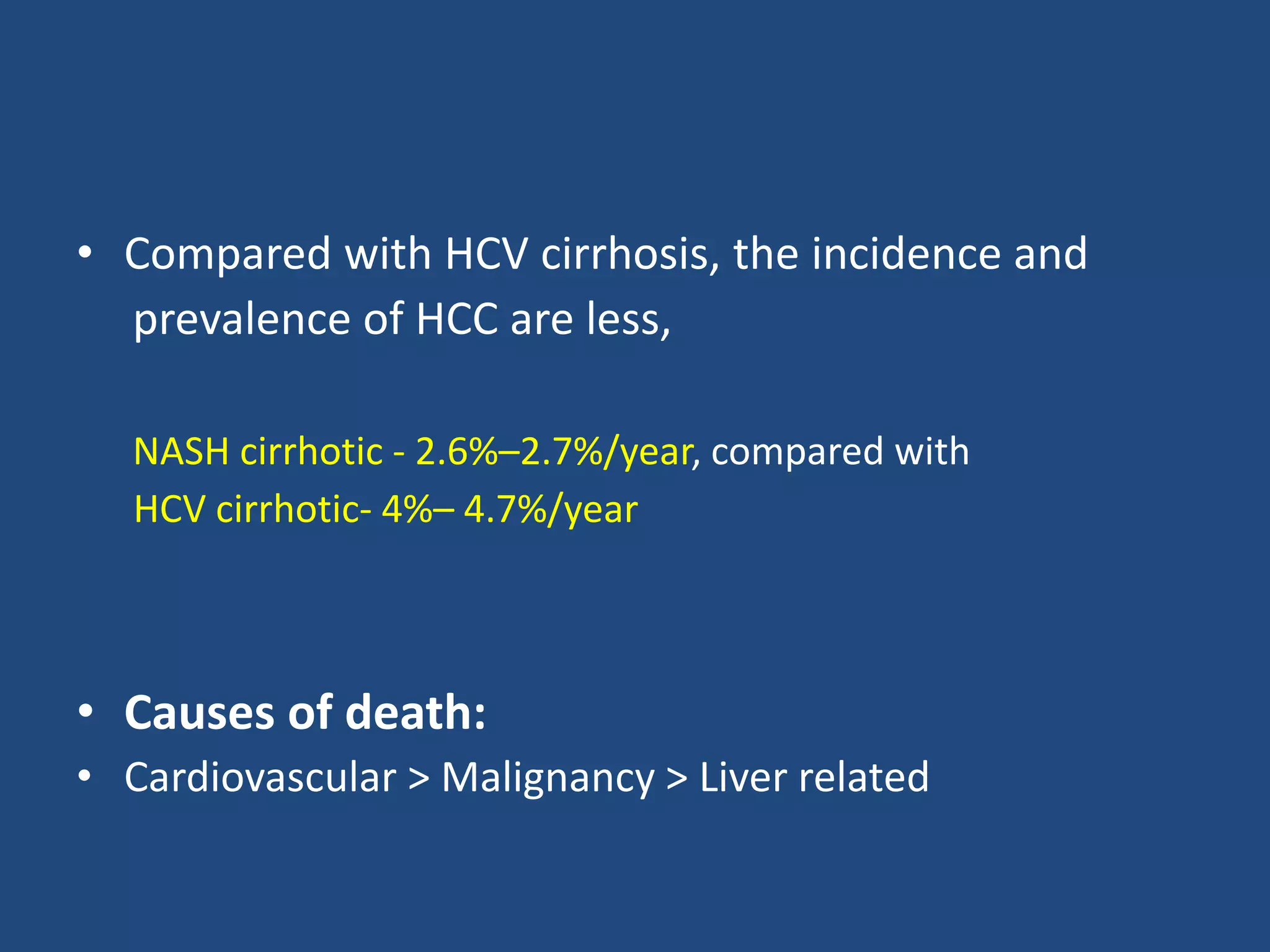 • Compared with HCV cirrhosis, the incidence and
prevalence of HCC are less,
NASH cirrhotic - 2.6%–2.7%/year, compared with
HCV cirrhotic- 4%– 4.7%/year
• Causes of death:
• Cardiovascular > Malignancy > Liver related
 