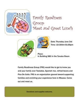 Family Readiness Group (FRG) would like to get to know you
and your family over Tostadas, Spanish rice, refried beans and
Pico De Gallo. FRG is an organization geared toward supporting
families and enriching your experience here in Misawa. Come
out and meet us.
Donations and supplies welcome.
Place:
In Building 980 in the Tanaka Room
Date: Thursday June 3rd
Time: 10:30Am-01:00pm
Family Readiness
Group
Meet and Greet Lunch
 