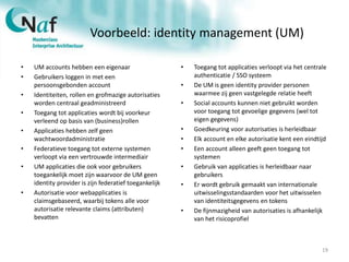 Voorbeeld: identity management (UM)
• UM accounts hebben een eigenaar
• Gebruikers loggen in met een
persoonsgebonden account
• Identiteiten, rollen en grofmazige autorisaties
worden centraal geadministreerd
• Toegang tot applicaties wordt bij voorkeur
verleend op basis van (business)rollen
• Applicaties hebben zelf geen
wachtwoordadministratie
• Federatieve toegang tot externe systemen
verloopt via een vertrouwde intermediair
• UM applicaties die ook voor gebruikers
toegankelijk moet zijn waarvoor de UM geen
identity provider is zijn federatief toegankelijk
• Autorisatie voor webapplicaties is
claimsgebaseerd, waarbij tokens alle voor
autorisatie relevante claims (attributen)
bevatten
• Toegang tot applicaties verloopt via het centrale
authenticatie / SSO systeem
• De UM is geen identity provider personen
waarmee zij geen vastgelegde relatie heeft
• Social accounts kunnen niet gebruikt worden
voor toegang tot gevoelige gegevens (wel tot
eigen gegevens)
• Goedkeuring voor autorisaties is herleidbaar
• Elk account en elke autorisatie kent een eindtijd
• Een account alleen geeft geen toegang tot
systemen
• Gebruik van applicaties is herleidbaar naar
gebruikers
• Er wordt gebruik gemaakt van internationale
uitwisselingsstandaarden voor het uitwisselen
van identiteitsgegevens en tokens
• De fijnmazigheid van autorisaties is afhankelijk
van het risicoprofiel
19
 