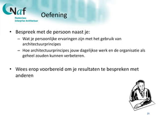 Oefening
• Bespreek met de persoon naast je:
– Wat je persoonlijke ervaringen zijn met het gebruik van
architectuurprincipes
– Hoe architectuurprincipes jouw dagelijkse werk en de organisatie als
geheel zouden kunnen verbeteren.
• Wees erop voorbereid om je resultaten te bespreken met
anderen
20
 