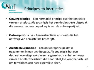 Principes en instructies
• Onwerpprincipe – Een normatief principe over het ontwerp
van een artefact. Als zodanig is het een declaratieve uitspraak
die een normatieve beperking is van de ontwerpvrijheid.
• Ontwerpinstructie – Een instructieve uitspraak die het
ontwerp van een artefact beschrijft.
• Architectuurprincipe – Een ontwerpprincipe dat is
opgenomen in een architectuur. Als zodanig is het een
declaratieve uitspraak die een eigenschap van het ontwerp
van een artefact beschrijft die noodzakelijk is voor het artefact
om te voldoen aan haar essentiële eisen.
26
 