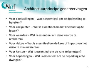 Architectuurprincipe genereervragen
• Voor doelstellingen – Wat is essentieel om de doelstelling te
bereiken?
• Voor knelpunten – Wat is essentieel om het knelpunt op te
lossen?
• Voor waarden – Wat is essentieel om deze waarde te
realiseren?
• Voor risico’s – Wat is essentieel om de kans of impact van het
risico te minimaliseren?
• Voor kansen – Wat is essentieel om de kans te benutten?
• Voor beperkingen – Wat is essentieel om de beperking af te
dwingen?
31
 